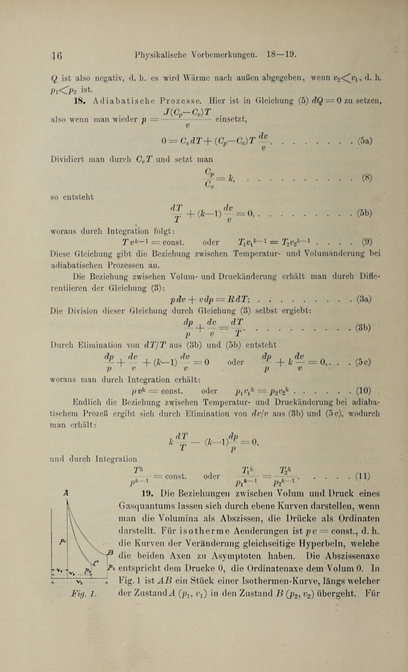 Q ist also negativ, d. h. es wird Wärme nach außen abgegeben, wenn Vo<^yi, d. hr P1O2 ist. 18. Adiabatische Prozesse. Hier ist in Gleichung (5) dQ = 0 zu setzen, also wenn man wieder p = J(.Cp Cg) T . V cinsetzt, „ du 0 = GvdT+ (Cp—CV)T --.(5a) v Dividiert man durch CVT und setzt man a c. = k, so entsteht ^+(&-!) dVv 0, (8) (5b) woraus durch Integration folgt: Tuk~ i = const. oder T1vlk—l = T2v2k~1 .... (9) Diese Gleichung gibt die Beziehung zwischen Temperatur- und Volumänderung bei adiabatischen Prozessen an. Die Beziehung zwischen Volum- und Druckänderung erhält man durch Diffe- rentiieren der Gleichung (3): pdv -j- vdp = RdT;.(3a) Die Division dieser Gleichung durch Gleichung (3) selbst ergiebt: dp du_dT p + ü~ r (3b) Durch Elimination von dT/T aus (3b) und (5b) entsteht oder ^ + *+(i._l)*=0 p V V dp- + /.- — = p u . (5 c) woraus man durch Integration erhält: pvk = const. oder PiVLk = p2v2k.(10) Endlich die Beziehung zwischen Temperatur- und Druckänderung bei adiaba¬ tischem Prozeß ergibt sich durch Elimination von dvfv aus (3b) und (5 c), wodurch man erhält: dT k T (k-1)^ = 0. und durch Integration Tk P k— 1 = const. oder T\k T>k Pi k— 1 P2 k—1 ’ . (11) 19. Die Beziehungen zwischen Volum und Druck eines Gasquantums lassen sich durch ebene Kurven darstellen, wenn man die Volumina als Abszissen, die Drücke als Ordinaten darstellt. Für isotherme Aenderungen ist pv — const., d. h. die Kurven der Veränderung gleichseitige Hyperbeln, welche l3 die beiden Axen zu Asymptoten haben. Die Abszissenaxe pF P* entspricht dem Drucke 0, die Ürdinatenaxe dem Volum 0. ln ~VT > Fig. 1 ist AB ein Stück einer Isothermen-Knrve, längs welcher Fig. 1. der Zustande (px, v{) in den Zustand B (p2l v2) übergeht. Für