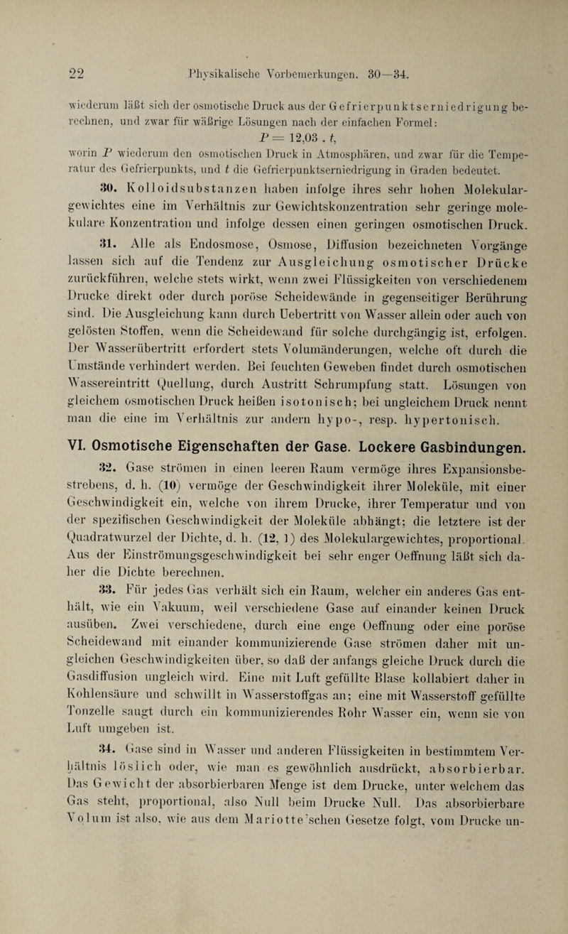 wiederum läßt sich der osmotische Druck aus der Gefrierpunktserniedrigung be¬ rechnen. und zwar für wäßrige Lösungen nach der einfachen Formel: P= 12,03 . t, worin 1J wiederum den osmotischen Druck in Atmosphären, und zwar für die Tempe¬ ratur des Gefrierpunkts, und t die Gefrierpunktserniedrigung in Graden bedeutet. 30. Kolloidsubstanzen haben infolge ihres sehr hohen Molekular¬ gewichtes eine im Verhältnis zur Gewichtskonzentration sehr geringe mole¬ kulare Konzentration und infolge dessen einen geringen osmotischen Druck. 31. Alle als Endosmose, Osmose, Diffusion bezeichneten Vorgänge lassen sich auf die Tendenz zur Ausgleichung osmotischer Drücke zurückführen, welche stets wirkt, wenn zwei Flüssigkeiten von verschiedenem Drucke direkt oder durch poröse Scheidewände in gegenseitiger Berührung sind. Die Ausgleichung kann durch Uebertritt von Wasser allein oder auch von gelösten Stoffen, wenn die Scheidewand für solche durchgängig ist, erfolgen. Der Wasserübertritt erfordert stets Volumänderungen, welche oft durch die Umstände verhindert werden. Bei feuchten Geweben findet durch osmotischen Wassereintritt Quellung, durch Austritt Schrumpfung statt. Lösungen von gleichem osmotischen Druck heißen isotonisch; bei ungleichem Druck nennt man die eine im Verhältnis zur andern hypo-, resp. hypertonisch. VI. Osmotische Eigenschaften der Gase. Lockere Gasbindungen. 32. Gase strömen in einen leeren Raum vermöge ihres Expansionsbe¬ strebens, d. h. (10) vermöge der Geschwindigkeit ihrer Moleküle, mit einer Geschwindigkeit ein, welche von ihrem Drucke, ihrer Temperatur und von der spezifischen Geschwindigkeit der Moleküle abhängt; die letztere ist der Quadratwurzel der Dichte, d. li. (12, 1) des Molekulargewichtes, proportional Aus der Einströmungsgeschwindigkeit bei sehr enger Oeffnung läßt sich da¬ her die Dichte berechnen. 33. Für jedes Gas verhält sich ein Raum, welcher ein anderes Gas ent¬ hält, wie ein Vakuum, weil verschiedene Gase auf einander keinen Druck ausüben. Zwei verschiedene, durch eine enge Oeffnung oder eine poröse Scheidewand mit einander kommunizierende Gase strömen daher mit un¬ gleichen Geschwindigkeiten über, so daß der anfangs gleiche Druck durch die Gasdiffusion ungleich wird. Eine mit Luft gefüllte Blase kollabiert daher in Kohlensäure und schwillt in Wasserstoffgas an; eine mit Wasserstoff gefüllte Tonzelle saugt durch ein kommunizierendes Rohr Wasser ein, wenn sic von Luft umgeben ist. 34. Gase sind in Wasser und anderen Flüssigkeiten in bestimmtem Ver¬ hältnis löslich oder, wie man es gewöhnlich ausdrückt, absorbierbar. Das Gewicht der absorbierbaren Menge ist dem Drucke, unter welchem das Gas steht, proportional, also Null beim Drucke Null. Das absorbierbare ^ plum ist also, wie ans dem Mariotte sehen Gesetze folgt, vom Drucke un-