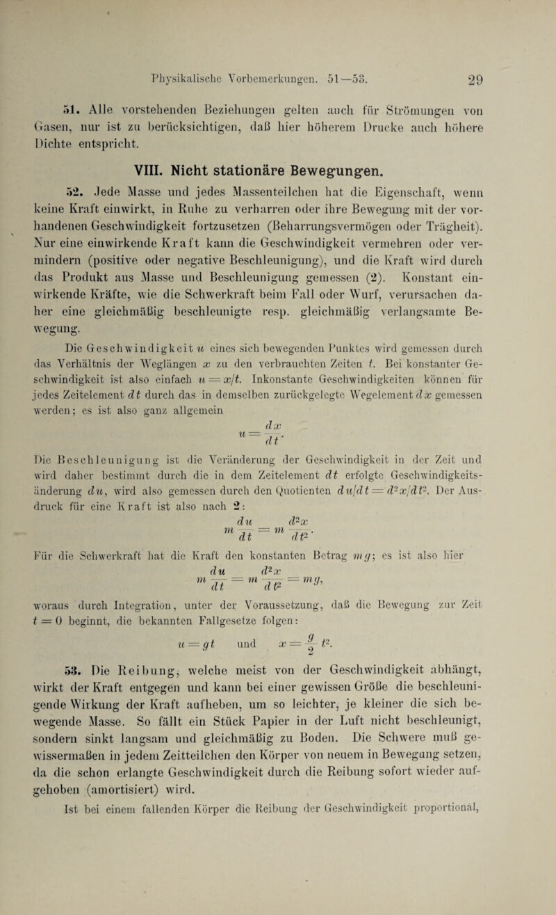 •/ o 51. Alle vorstehenden Beziehungen gelten auch für Strömungen von Gasen, nur ist zu berücksichtigen, daß hier höherem Drucke auch höhere Dichte entspricht. VIII. Nicht stationäre Bewegungen. 52. .Jede Masse und jedes Massenteilchen hat die Eigenschaft, wenn keine Kraft einwirkt, in Ruhe zu verharren oder ihre Bewegung mit der vor¬ handenen Geschwindigkeit fortzusetzen (Beharrungsvermögen oder Trägheit). Nur eine einwirkende Kraft kann die Geschwindigkeit vermehren oder ver¬ mindern (positive oder negative Beschleunigung), und die Kraft wird durch das Produkt aus Masse und Beschleunigung gemessen (2). Konstant ein¬ wirkende Kräfte, wie die Schwerkraft beim Fall oder Wurf, verursachen da¬ her eine gleichmäßig beschleunigte resp. gleichmäßig verlangsamte Be¬ wegung. Die Geschwindigkeit u eines sich bewegenden Punktes wird gemessen durch das Verhältnis der Weglängen x zu den verbrauchten Zeiten t. Bei konstanter Ge¬ schwindigkeit ist also einfach u = x{t. Inkonstante Geschwindigkeiten können für .jedes Zeitelement dt durch das in demselben zurückgelegte Wegelement der gemessen werden; es ist also ganz allgemein u dx dt' Die Beschleunigung ist die Veränderung der Geschwindigkeit in der Zeit und wird daher bestimmt durch die in dem Zeitelement dt erfolgte Geschwindigkeits¬ änderung du, wird also gemessen durch den Quotienten dn/dt = d2xjdtz. Der Aus¬ druck für eine Kraft ist also nach 2: m du dt m d2x ~dW‘ Für die Schwerkraft hat die Kraft den konstanten Betrag mg; es ist also hier d u d2 x m dt = m T¥ = *** woraus durch Integration, unter der Voraussetzung, daß die Bewegung zur Zeit t = 0 beginnt, die bekannten Fallgesetze folgen: u — gt und x == — t2. 53. Die Reibung, welche meist von der Geschwindigkeit abhängt, wirkt der Kraft entgegen und kann bei einer gewissen Größe die beschleuni¬ gende Wirkung der Kraft aufheben, um so leichter, je kleiner die sich be¬ wegende Masse. So fällt ein Stück Papier in der Luft nicht beschleunigt, sondern sinkt langsam und gleichmäßig zu Boden. Die Schwere muß ge¬ wissermaßen in jedem Zeitteilchen den Körper von neuem in Bewegung setzen, da die schon erlangte Geschwindigkeit durch die Reibung sofort wieder aul- gehoben (amortisiert) wird. Ist bei einem fallenden Körper die Reibung der Geschwindigkeit proportional,
