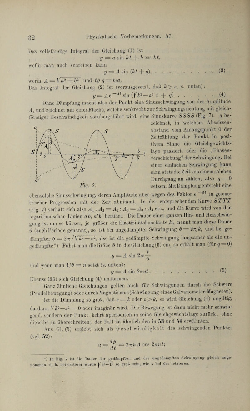 Pas vollständige Integral der Gleichung (1) ist y — ci sin kt -f- b cos kt, wofür man auch schreiben kann y = A sin (kt -j- q), . worin A (3) s. unten) ] a2 + b2 und tg q — bja. Pas Integral der Gleichung (2) ist (vorausgesetzt, daß /«: > < y — A e ~~ £t sin (V k2 — £2 t + q).(4) Ohne Dämpfung macht also der Punkt eine Sinusschwingung von der Amplitude A, undzeichnet auf einer Fläche, welche senkrecht zur Schwingungsrichtung mit gleich¬ förmiger Geschwindigkeit vorübergeführt wird, eine Sinuskurve SSSS (Fig. 7). q be¬ zeichnet, in welchem Abszissen- l a - abstand vom Anfangspunkt 0 der Zeitzählung der Punkt in posi¬ tivem Sinne die Gleichgewichts¬ lage passiert, oder die „Phasen¬ verschiebung“ der Schwingung. Bei einer einfachen Schwingung kann man stets die Zeit von einem solchen Durchgang an zählen, also q — 0 setzen. Mit Dämpfung entsteht eine ebensolche Sinusschwingung, deren Amplitude aber wegen des Faktor e in geome¬ trischer Progression mit der Zeit abnimmt. In der entsprechenden Kurve ST TT (Fig. 7) verhält sich also Aj: A2 — A2 : A3 = A3 : A4 etc., und die Kurve wird von den Jogarithmischen Linien ab, a‘b‘ berührt. Die Dauer einer ganzen Hin- und Herschwin¬ gung ist um so kürzer, je größer die Elastizitätskonstante k\ nennt man diese Dauei y (auch Periode genannt), so ist bei ungedämpfter Schwingung & = 2-jk, und bei ge¬ dämpfter y = 2 - / \ k2— £2, also ist die gedämpfte Schwingung langsamer als die un¬ gedämpfte*)- Führt man die Größe y in die Gleichung (3) ein, so erhält man ( für ^ = 0) y = A sin 2 tz — J y und wenn man 1/# = n setzt (s. unten): y — A sin 2-nt. Ebenso läßt sich Gleichung (4) umformen. Ganz ähnliche Gleichungen gelten auch für Schwingungen durch die Schwere (Pendelbewegung) oder durch Magnetismus (Schwingung eines Galvanometer-Magneten). Ist die Dämpfung so groß, daß £ = k oder £>k, so wird Gleichung (4) ungiltig, da dann Vtf—e2 = 0 oder imaginär wird. Die Bewegung ist dann nicht mehr schwin¬ gend, sondern der Punkt kehrt aperiodisch in seine Gleichgewichtslage zurück, ohne dieselbe.zu überschreiten; der Fall ist ähnlich den in ->3 und 54 erwähnten. Aus Gl. (5) ergiebt sich als Geschwindigkeit des schwingenden Punktes (vgl. 52): u = dy =2?znA cos 2itnt', dt (5) •) In Fig. 7 ist die Dauer der gedämpften und der ungedämpften Schwingung gleich ange¬ nommen. d. h. hei ersterer würde ^ h2—s~ so groß sein, wie Je hei dei letzteien.