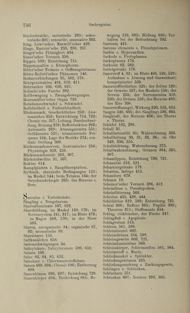 Rindenbezirke, motorische 299; sekre¬ torische 301 ; sensuelle, assoziative 303. Ring, Löwe’scher, MaxwclPschcr 428. Ringe, Ranvier’sche 233, 236, 257. Ringer’sche Flüssigkeit 494. Rinne’scher Versuch 350. Rippen 593; Entstehung 715. Rippenquallen s. Ktenophoren. Ritter’scher Tetanus s. Oeffnungstetanus. Ritter-Rollett’sches Phänomen 146. Rodanverbindungen 95, 562, 578. Röntgenstrahlen 484, 610, 611. Rohrzucker 103, 620, 621. Rolando’sche Furche 282. Rollbewegung s. Zwangsbewegungen. Rosenmüller’sches Organ 728. Rotationsschwindel s. Schwindel. Rotblindheit s. Farbenblindheit. Rückenmark, Geschichtliches 250; Ana¬ tomisches 253; Entwicklung 714, 722; Chemie etc. 317; Leitung, Durchschnei¬ dung, Reizung 259; Reflexfunktion 263; Automatie 269; Atmungszentra 551; Gefäßzentra 521; tetanisierende Fre¬ quenz 134; Lage der Bezirke 274; zen¬ trale Stellung 308. Rückenmarksnerven, Anatomisches 256; Physiologie 258, 259. Rückenmarksseele 263, 307. Rückstoßwellen 31, 507. Ruktus 614. Rumpfplatten s. Hauptfaserplatten. Rythmik, chemische Bedingungen 121; im Muskel 144; beim Tetanus 134; der Strychninkrämpfc 265; des Herzens s. Herz. ISacculus s. Vorhofssäcke. Säugling s. Neugeborene. Säurealbuminate 107, 622. Säurebildung, im Muskel 169, 170; im Nervensystem 241, 317; im Blute 473; im Magen 568, 570; in der Niere 583. Säuren, anorganische 84; organische 87, 92; aromatische 89. Säurestarre 153. Saftkanälchen 638. Saitenschwingungen 34. Salizylsäure, Salizylursäure 580, 652. Salmin 108. Salze 83, 84, 85, 653. Salzsäure s. Chlorwasserstoffsäure. Samen 688, 694; Chemie 696; Entleerung 698. Samenblasen 696, 697; Entstehung 728. Samenkörper 694; Entdeckung 685; Be¬ wegung 116, 695; Bildung 695; Ver halten bei der Befruchtung 702. Santonin 421. Sarcous elements s. Fleischprismen. Sarkin s. Hypoxanthin. Sarkode s. Protoplasma. Sarkoplasma 174. Sarkosin 93, 582. Sattelgelenke 178. Sauerstoff 4, 82; im Blute 466, 526, 529; Aufnahme s. Atmung und Gaswechsel; komprimierter 539. Sauerstoffbedürfnis 525; der Zellen 120; der Gewebe 537; des Muskels 150; des Nerven 233; der Nervenzentra 318, 320; der Drüsen 559; des Herzens 493; des Eies 708. Sauerstoffmangel, Wirkung 320, 553, 653. Saugen 546, 605; des Säuglings 596, 605. Saugkraft, des Herzens 486; des Thorax s. Thorax. Schädel 183, 296. Schall 31. Schallintensität 33; Wahrnehmung 363. Schallleitung 30, 31, 33, 36; im Ohr 349, 350, 355. Schallrichtung, Wahrnehmung 375. Schallwahrnehmung, Grenzen 364, 365, 367. Schamlippen, Entstehung 730, 731. Schamröte 516, 521. Scharniergelenke 178. Schatten, farbige 415. Schaudern 679. Schaum 19. Scheiner’scher Versuch 386, 412. Scheinfüsse s. Pseudopodien. Scheinfütterung 566. Schielen 435, 438, 444. Schilddrüse 319, 599; Entstehung 725. Schlaf 309; Reflexe 265; Pupille 396; Theorien 311; Stoffumsatz 654. Schlag, elektrischer, der Fische 247. Schlagfluß s. Apoplexie. Schlagvolum 513. Schleim 561, 598. Schleimbeutel 602. Schleimdrüsen 564, 598. Schleimgewebe 603, 721. Schleimhautströme 560. Schleimkörper, Schleimzellen 561, 564. Schleimstoff s. Muzin. Schließmuskel s. Sphinkter. Schließungstetanus 225. Schließungszuckung s. Zuckungsgesetz. Schlingen s. Schlucken. Schluchzen 551. Schlucken 607; Zentren 288, 305.