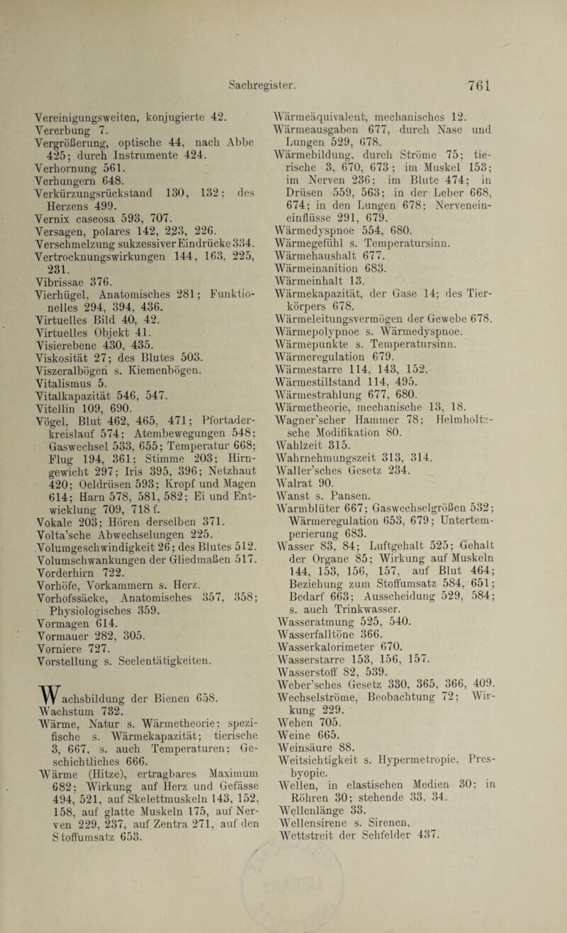 Vereinigungsweiten, konjugierte 42. Vererbung 7. Vergrößerung, optische 44, nach Abbe 425; durch Instrumente 424. Verhornung 561. Verhungern 648. Verkürzungsrückstand 130, 132: des Herzens 499. Vernix caseosa 593, 707. Versagen, polares 142, 223, 226. Verschmelzung sukzessiver Eindrücke 334. Vertrocknungswirkungen 144, 163, 225, 231. Vibrissae 376. Vierhügel, Anatomisches 281; Funktio¬ nelles 294, 394, 436. Virtuelles Bild 40, 42. Virtuelles Objekt 41. Visierebene 430, 435. Viskosität 27; des Blutes 503. Viszeralbögen s. Kiemenbögen. Vitalismus 5. Vitalkapazität 546, 547. Vitellin 109, 690. Vögel, Blut 462, 465, 471; Pfortader¬ kreislauf 574; Atembewegungen 548; Gaswechsel 533, 655; Temperatur 668; Flug 194, 361; Stimme 203; Ilirn- gewicht 297; Iris 395, 396; Netzhaut 420; Oeldrüsen 593; Kropf und Magen 614; Harn 578, 581,582; Ei und Ent¬ wicklung 709, 718 f. Vokale 203; Hören derselben 371. Volta’sche Abwechselungen 225. Volumgeschwindigkeit 26; des Blutes 512. Volumschwankungen der Gliedmaßen 517. Vorderhirn 722. Vorhöfe, Vorkammern s. Herz. Vorhofssäcke, Anatomisches 357, 358; Physiologisches 359. Vormagen 614. Vormauer 282, 305. Vorniere 727. Vorstellung s. Seelentätigkeiten. Wachsbildung der Bienen 658. Wachstum 732. Wärme, Natur s. Wärmetheorie; spezi¬ fische s. Wärmekapazität; tierische 3, 667, s. auch Temperaturen: Ge¬ schichtliches 666. Wärme (Hitze), ertragbares Maximum 682; Wirkung auf Ilerz und Gefässe 494, 521, auf Skelettmuskeln 143, 152, 158, auf glatte Muskeln 175, auf Ner¬ ven 229, 237, auf Zentra 271, auf den Stoffumsatz 653. Wärmeäquivalent, mechanisches 12. Wärmeausgaben 677, durch Nase und Lungen 529, 678. Wärmebildung, durch Ströme 75; tie¬ rische 3, 670, 673; im Muskel 153; im Nerven 236; im Blute 474; in Drüsen 559, 563; in der Leber 668, 674; in den Lungen 678; Nervenein¬ einflüsse 291, 679. Wärmedyspnoe 554, 680. Wärmegefühl s. Temperatursinn. Wärmehaushalt 677. Wärmeinanition 683. Wärmeinhalt 13. Wärmekapazität, der Gase 14: des Tier¬ körpers 678. Wärmeleitungsvermögen der Gewebe 678. Wärmepolypnoe s. Wärmedyspnoe. Wärmepunkte s. Temperatursinn. Wärmeregulation 679. Wärmestarre 114, 143, 152. Wärmestillstand 114, 495. Wärmestrahlung 677, 680. Wärmetheorie, mechanische 13, 18. Wagner scher Hammer 78; Helmholtz- sche Modifikation 80. Wahlzeit 315. Wahrnehmungszeit 313, 314. Waller’sches Gesetz 234. Walrat 90. Wanst s. Pansen. Warmblüter 667; Gaswechselgrößen 532; Wärmeregulation 653, 679; Untertem¬ perierung 683. Wasser 83, 84; Luftgehalt 525; Gehalt der Organe 85; Wirkung auf Muskeln 144, 153, 156, 157, auf Blut 464; Beziehung zum Stoffumsatz 584, 651; Bedarf 663; Ausscheidung 529, 584; s. auch Trinkwasser. Wasseratmung 525, 540. Wasserfalltöne 366. Wasserkalorimeter 670. Wasserstarre 153, 156, 157. Wasserstoff 82, 539. Weber’sches Gesetz 330, 365, 366, 409. Wechselströme, Beobachtung 72; Wir¬ kung 229. Wehen 705. Weine 665. Weinsäure 88. Weitsichtigkeit s. Hypermetropie, Pres¬ byopie. Wellen, in elastischen Medien 30; in Röhren 30; stehende 33. 34. Wellenlänge 33. Wellensirene s. Sirenen, Wettstreit der Sehfelder 437.