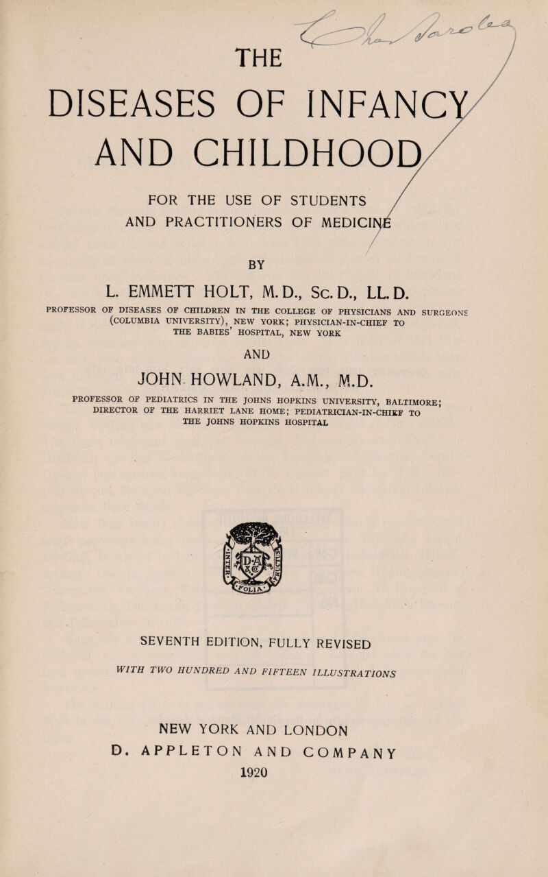 THE DISEASES OF INFANC AND CHILDHOOD FOR THE USE OF STUDENTS / AND PRACTITIONERS OF MEDICINE BY L. EMMETT HOLT, M.D., Sc.D., LL.D. PROFESSOR OF DISEASES OF CHILDREN IN THE COLLEGE OF PHYSICIANS AND SURGEONS (COLUMBIA UNIVERSITY), NEW YORK; PHYSICIAN-IN-CHIEF TO THE BABIES’ HOSPITAL, NEW YORK AND JOHN- HOWLAND, A.M., M.D. PROFESSOR OF PEDIATRICS IN THE JOHNS HOPKINS UNIVERSITY, BALTIMORE; DIRECTOR OF THE HARRIET LANE HOME; PEDIATRICIAN-IN-CHIEF TO THE JOHNS HOPKINS HOSPITAL SEVENTH EDITION, FULLY REVISED WITH TWO HUNDRED AND FIFTEEN ILLUSTRATIONS NEW YORK AND LONDON D. APPLETON AND COMPANY 1920