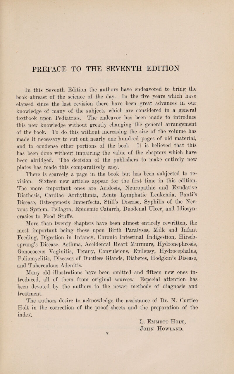PREFACE TO THE SEVENTH EDITION In this Seventh Edition the authors have endeavored to bring the book abreast of the science of the day. In the five years which have elapsed since the last revision there have been great advances in our knowledge of many of the subjects which are considered in a general textbook upon Pediatrics. The endeavor has been made to introduce this new knowledge without greatly changing the general arrangement of the book. To do this without increasing the size of the volume has made it necessary to cut out nearly one hundred pages of old material, and to condense other portions of the book. It is believed that this has been done without impairing the value of the chapters which have been abridged. The decision of the publishers to make entirely new plates has made this comparatively easy. There is scarcely a page in the book but has been subjected to re¬ vision. Sixteen, new articles appear for the first time in this edition. The more important ones are Acidosis, Neuropathic and Exudative Diathesis, Cardiac Arrhythmia, Acute Lymphatic Leukemia, Banti’s Disease, Osteogenesis Imperfecta, StilPs Disease, Syphilis of the Ner¬ vous System, Pellagra, Epidemic Catarrh, Duodenal Dicer, and Idiosyn¬ crasies to Food Stuffs. More than twenty chapters have been almost entirely rewritten, the most important being those upon Birth Paralyses, Milk and Infant Feeding, Digestion in Infancy, Chronic Intestinal Indigestion, Hirsch¬ sprung’s Disease, Asthma, Accidental Heart Murmurs, Hydronephrosis, Gonococcus Vaginitis, Tetany, Convulsions, Epilepsy, Hydrocephalus, Poliomyelitis, Diseases of Ductless Glands, Diabetes, Hodgkin’s Disease, and Tuberculous Adenitis. Many old illustrations have been omitted and fifteen new ones in¬ troduced, all of them from original sources. Especial attention has been devoted by the authors to the newer methods of diagnosis and treatment. The authors desire to acknowledge the assistance of Dr. N. Curtice Holt in the correction of the proof sheets and the preparation of the index. L. Emmett Holt, John Howland.