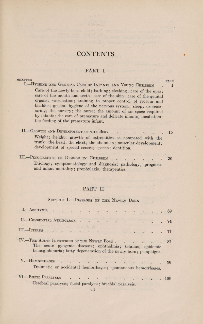 CONTENTS PART I CHAPTER I.—Hygiene and General Care of Infants and Young Children Care of the newly-born child; bathing; clothing; care of the eyes; care of the mouth and teeth; care of the skin; care of the genital organs; vaccination; training to proper control of rectum and bladder; general hygiene of the nervous system; sleep; exercise; airing; the nursery; the nurse; the amount of air space required by infants; the care of premature and delicate infants; incubators; the feeding of the premature infant. II.—Growth and Development of the Body ....... Weight; height; growth of extremities as compared with the trunk; the head; the chest; the abdomen; muscular development; development of special senses; speech; dentition. HI-—Peculiarities of Disease in Children. Etiology; symptomatology and diagnosis; pathology; prognosis and infant mortality; prophylaxis; therapeutics. PAKT II Section I.—Diseases of the Newly Born I.—Asphyxia ...... II.—Congenital Atelectasis . . III.—Icterus. •••• 0 • • • IV-—The Acute Infections of the Newly Born. The acute pyogenic diseases; ophthalmia; tetanus; epidemic hemoglobinuria; fatty degeneration of the newly born; pemphigus. V.—Hemorrhages. •••••• Traumatic or accidental hemorrhages; spontaneous hemorrhages. VI.—Birth Paralyses. Cerebral paralysis; facial paralysis; brachial paralysis. vii PAGE 15 30 69 74 77 82 96 106