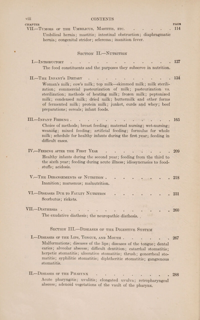 CHAPTER PAGB VII.—Tumors of the Umbilicus, Mastitis, etc.114 Umbilical hernia; mastitis; intestinal obstruction; diaphragmatic hernia; congenital stridor; sclerema; inanition fever. Section II.—Nutrition I.—Introductory.127 The food constituents and the purposes they subserve in nutrition. II.—The Infant’s Dietary.134 Woman’s milk; cow’s milk; top milk—skimmed milk; milk sterili¬ zation; commercial pasteurization of milk; pasteurization vs. sterilization; methods of heating milk; frozen milk; peptonized milk; condensed milk; dried milk; buttermilk and other forms of fermented milk; protein milk; junket, curds and whey; beef preparations; cereals; infant foods. III. —Infant Feeding .165 Choice of methods; breast feeding; maternal nursing; wet-nursing; weaning; mixed feeding; artificial feeding; formulas for whole milk; schedule for healthy infants during the first year; feeding in difficult cases. IV. —Feeding after the First Year.209 Healthy infants during the second year; feeding from the third to the sixth year; feeding during acute illness; idiosyncrasies to food- . stuffs; acidosis. V.—The Derangements of Nutrition. Inanition; marasmus; malnutrition. VI.—Diseases Due to Faulty Nutrition. Scorbutus; rickets. VII.—Diatheses. The exudative diathesis; the neuropathic diathesis. Section III.—Diseases of the Digestive System: I.—Diseases of the Lips, Tongue, and Mouth.267 Malformations; diseases of the lips; diseases of the tongue; dental caries; alveolar abscess; difficult dentition; catarrhal stomatitis; herpetic stomatitis; ulcerative stomatitis; thrush; gonorrheal sto¬ matitis; syphilitic stomatitis; diphtheritic stomatitis; gangrenous stomatitis. II.—Diseases of the Pharynx.288 Acute pharyngitis; uvulitis; elongated uvulva; retropharyngeal abscess; adenoid vegetations of the vault of the pharynx. . 218 . 231 . 260