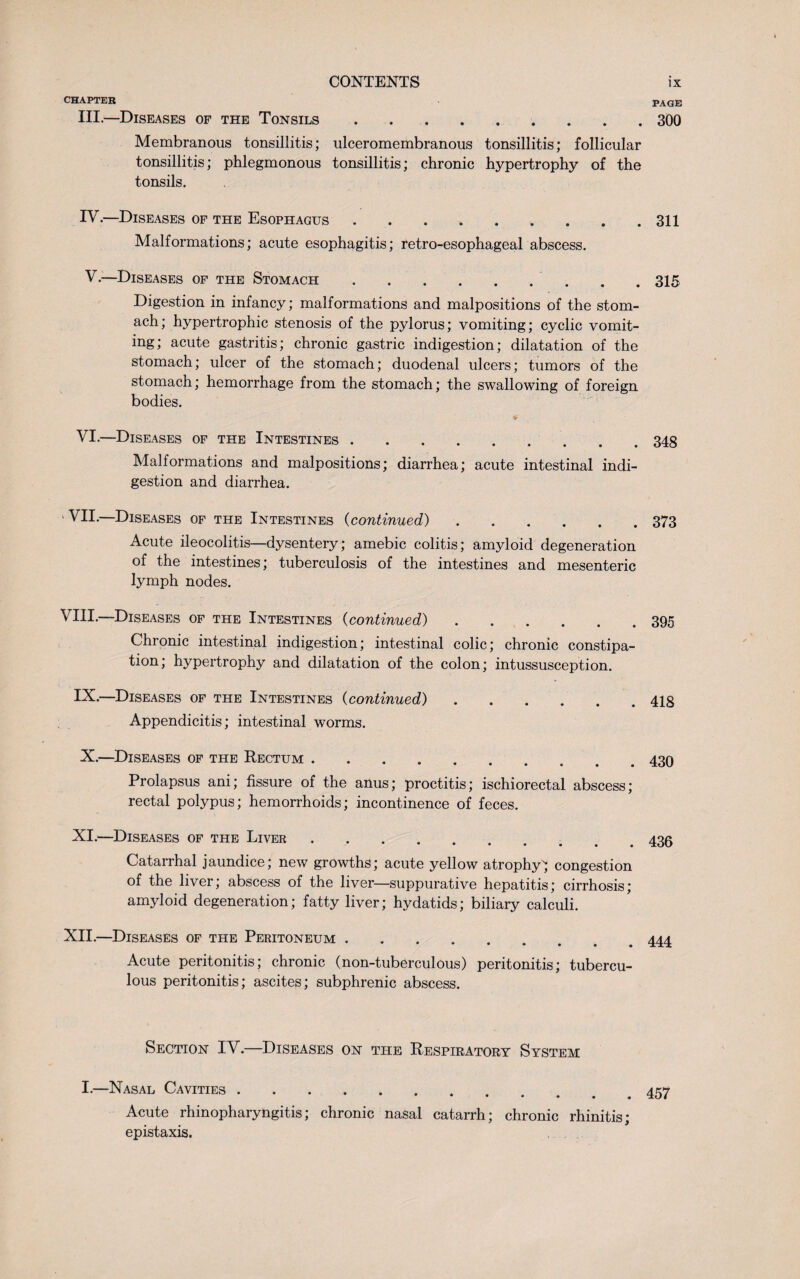 CHAPTER PAGE III.—Diseases of the Tonsils.. 300 Membranous tonsillitis; ulceromembranous tonsillitis; follicular tonsillitis; phlegmonous tonsillitis; chronic hypertrophy of the tonsils. IV. —Diseases of the Esophagus ......... 311 Malformations; acute esophagitis; retro-esophageal abscess. V. —Diseases of the Stomach.. . . 315 Digestion in infancy; malformations and malpositions of the stom¬ ach; hypertrophic stenosis of the pylorus; vomiting; cyclic vomit¬ ing; acute gastritis; chronic gastric indigestion; dilatation of the stomach; ulcer of the stomach; duodenal ulcers; tumors of the stomach; hemorrhage from the stomach; the swallowing of foreign bodies. VI.—Diseases of the Intestines.348 Malformations and malpositions; diarrhea; acute intestinal indi¬ gestion and diarrhea. ‘VII.—Diseases of the Intestines (continued) ...... 373 Acute ileocolitis—dysentery; amebic colitis; amyloid degeneration of the intestines; tuberculosis of the intestines and mesenteric lymph nodes. VIII.—Diseases of the Intestines (continued).395 Chronic intestinal indigestion; intestinal colic; chronic constipa¬ tion; hypertrophy and dilatation of the colon; intussusception. IX.—Diseases of the Intestines (continued).418 Appendicitis; intestinal worms. X.—Diseases of the Rectum.. Prolapsus ani; fissure of the anus; proctitis; ischiorectal abscess; rectal polypus; hemorrhoids; incontinence of feces. XI.—Diseases of the Liver.. Catarrhal jaundice; new growths; acute yellow atrophy; congestion of the liver; abscess of the liver—suppurative hepatitis; cirrhosis; amyloid degeneration; fatty liver; hydatids; biliary calculi. XII.—Diseases of the Peritoneum.444 Acute peritonitis; chronic (non-tuberculous) peritonitis; tubercu¬ lous peritonitis; ascites; subphrenic abscess. Section IV.—Diseases on the Respiratory System I.—Nasal Cavities. • * • • * Acute rhinopharyngitis; chronic nasal catarrh; chronic rhinitis; epistaxis.