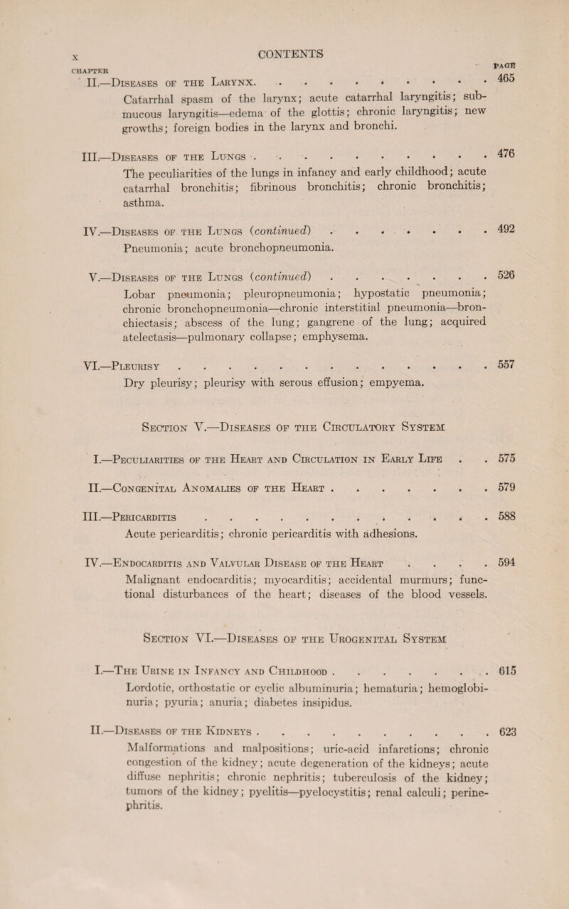 CHAPTER II.—Diseases of the Larynx.. Catarrhal spasm of the larynx; acute catarrhal laryngitis; sub¬ mucous laryngitis—edema of the glottis; chronic laryngitis, new growths; foreign bodies in the larynx and bronchi. III. —Diseases of the Lungs. The peculiarities of the lungs in infancy and early childhood; acute catarrhal bronchitis; fibrinous bronchitis; chronic bronchitis; asthma. IV. —Diseases of the Lungs (continued). Pneumonia; acute bronchopneumonia. V.—Diseases of the Lungs (continued). Lobar pneumonia; pleuropneumonia; hypostatic pneumonia; chronic bronchopneumonia—chronic interstitial pneumonia—bron¬ chiectasis; abscess of the lung; gangrene of the lung; acquired atelectasis—pulmonary collapse; emphysema. VI.—Pleurisy. Dry pleurisy; pleurisy with serous effusion; empyema. Section V.—Diseases of the Circulatory System I.—Peculiarities of the Heart and Circulation in Early Life II.—Congenital Anomalies of the Heart. III.—Pericarditis.* Acute pericarditis; chronic pericarditis with adhesions. IV.—Endocarditis and Valvular Disease of the Heart . Malignant endocarditis; myocarditis; accidental murmurs; func¬ tional disturbances of the heart; diseases of the blood vessels. Section VI.—Diseases of the Urogenital System I.—The Urine in Infancy and Childhood. Lordotic, orthostatic or cyclic albuminuria; hematuria; hemoglobi¬ nuria; pyuria; anuria; diabetes insipidus. II.—Diseases of the Kidneys. Malformations and malpositions; uric-acid infarctions; chronic congestion of the kidney; acute degeneration of the kidneys; acute diffuse nephritis; chronic nephritis; tuberculosis of the kidney; tumors of the kidney; pyelitis—pyelocystitis; renal calculi; perine¬ phritis. page 465 476 492 526 557 575 579 588 594 615 623