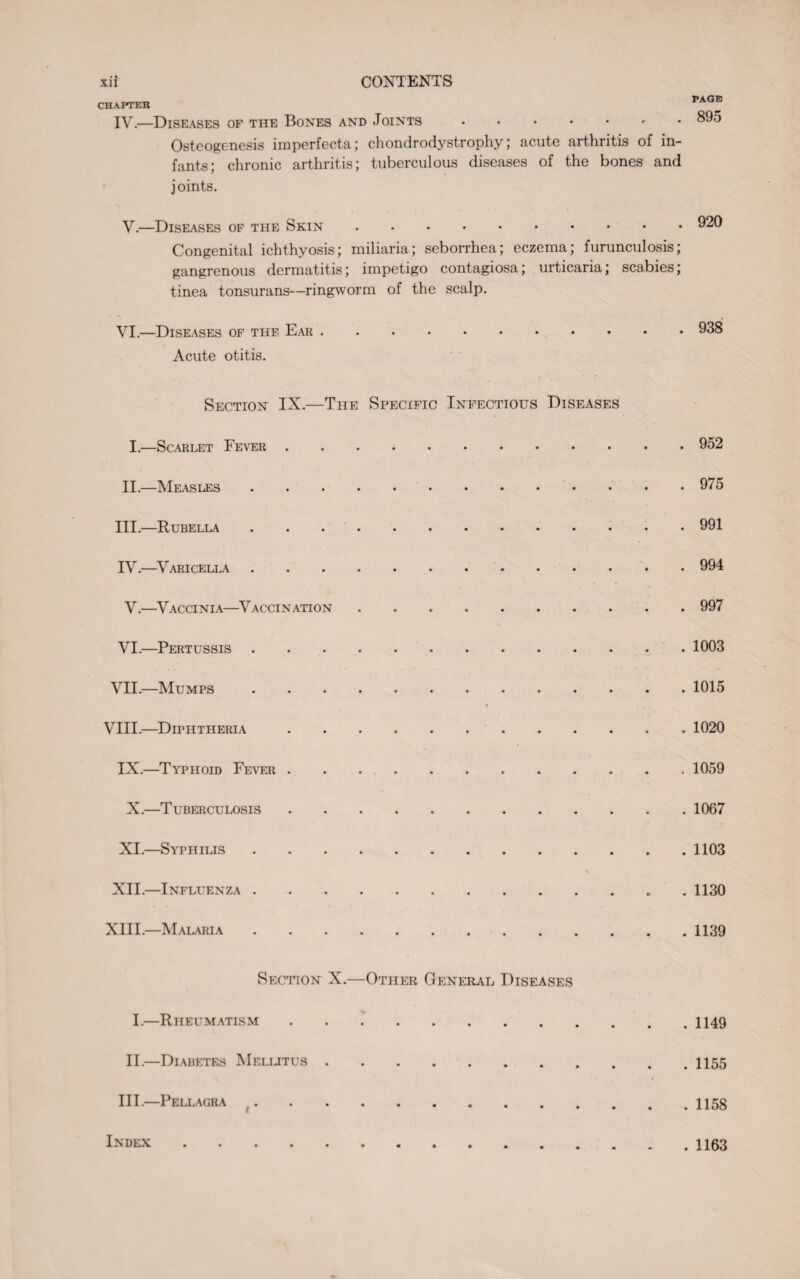 PAGE CHAPTER IV.—Diseases of the Bones and Joints ....... 895 Osteogenesis imperfecta; chondrodystrophy; acute arthritis of in¬ fants; chronic arthritis; tuberculous diseases of the bones and joints. V. —Diseases of the Skin.920 Congenital ichthyosis; miliaria; seborrhea; eczema; furunculosis; gangrenous dermatitis; impetigo contagiosa; urticaria; scabies; tinea tonsurans—ringworm of the scalp. VI. —Diseases of the Ear.938 Acute otitis. Section IX.—The Specific Infectious Diseases I. —Scarlet Fever.952 II. —Measles.975 III. —Rubella ..991 IV. —Varicella.994 V.—Vaccinia—Vaccination.997 VI. —Pertussis.1003 VII. —Mumps. 1015 VIII.—Diphtheria.1020 IX.—Typhoid Fever ..1059 X.—Tuberculosis.1067 XI.—Syphilis.1103 XII.—Influenza.. . 1130 XIII.—Malaria.1139 Section X.—Other General Diseases I.—Rheumatism.1149 II. —Diabetes Melijtus.. \ III. —Pellagra ... Index . 1163