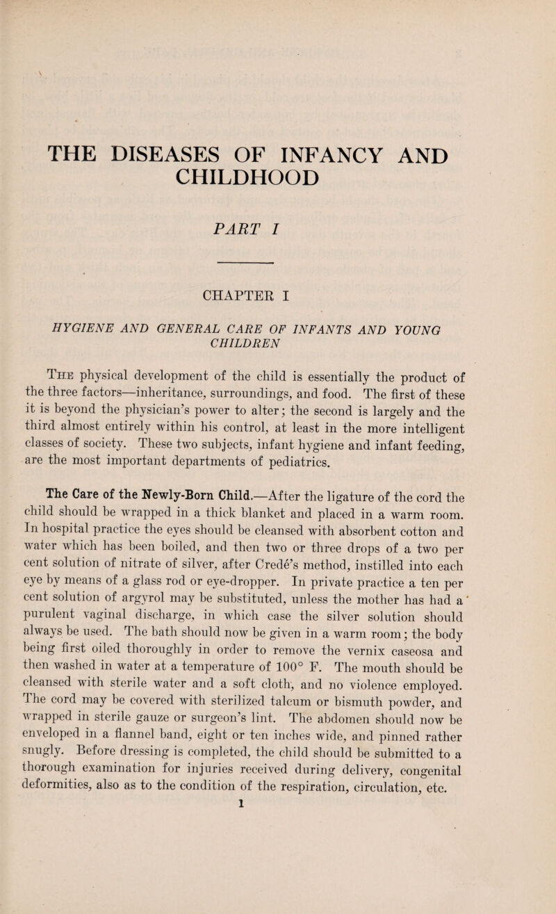 THE DISEASES OF INFANCY AND CHILDHOOD PART I CHAPTER I HYGIENE AND GENERAL CARE OF INFANTS AND YOUNG CHILDREN The physical development of the child is essentially the product of the three factors—inheritance, surroundings, and food. The first of these it is beyond the physician’s power to alter; the second is largely and the third almost entirely within his control, at least in the more intelligent classes of society. These two subjects, infant hygiene and infant feeding, are the most important departments of pediatrics. The Care of the Newly-Born Child.—After the ligature of the cord the child should be wrapped in a thick blanket and placed in a warm room. In hospital practice the eyes should be cleansed with absorbent cotton and water which has been boiled, and then two or three drops of a two per cent solution of nitrate of silver, after Crede’s method, instilled into each eye by means of a glass rod or eye-dropper. In private practice a ten per cent solution of argyrol may be substituted, unless the mother has had a' purulent vaginal discharge, in which case the silver solution should always be used. The bath should now be given in a warm room; the body being first oiled thoroughly in order to remove the vernix caseosa and then washed in water at a temperature of 100° E. The mouth should be cleansed with sterile water and a soft cloth, and no violence employed. The cord may be covered with sterilized talcum or bismuth powder, and wrapped in sterile gauze or surgeon’s lint. The abdomen should now be enveloped in a flannel band, eight or ten inches wide, and pinned rather snugly. Before dressing is completed, the child should be submitted to a thorough examination for injuries received during delivery, congenital deformities, also as to the condition of the respiration, circulation, etc.