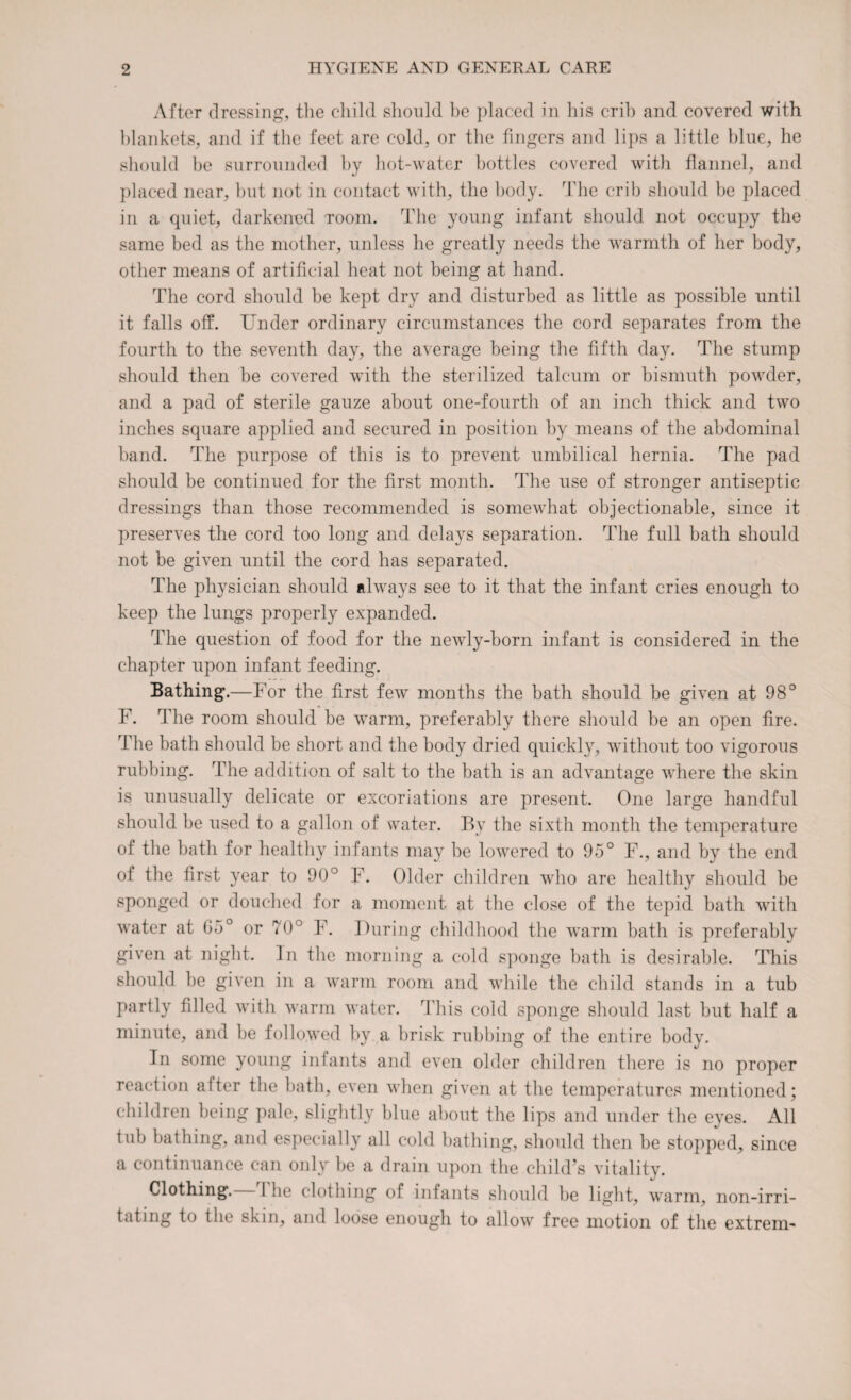 After dressing, the child should be placed in his crib and covered with blankets, and if the feet are cold, or the fingers and lips a little blue, he should be surrounded by hot-water bottles covered with flannel, and placed near, but not in contact with, the body. The crib should be placed in a quiet, darkened room. The young infant should not occupy the same bed as the mother, unless he greatly needs the warmth of her body, other means of artificial heat not being at hand. The cord should be kept dry and disturbed as little as possible until it falls off. Under ordinary circumstances the cord separates from the fourth to the seventh day, the average being the fifth day. The stump should then be covered with the sterilized talcum or bismuth powder, and a pad of sterile gauze about one-fourth of an inch thick and two inches square applied and secured in position by means of the abdominal band. The purpose of this is to prevent umbilical hernia. The pad should be continued for the first month. The use of stronger antiseptic dressings than those recommended is somewhat objectionable, since it preserves the cord too long and delays separation. The full bath should not be given until the cord has separated. The physician should always see to it that the infant cries enough to keep the lungs properly expanded. The question of food for the newly-born infant is considered in the chapter upon infant feeding. Bathing.—For the first few months the bath should be given at 98° F. The room should be warm, preferably there should be an open fire. The bath should be short and the body dried quickly, without too vigorous rubbing. The addition of salt to the bath is an advantage where the skin is unusually delicate or excoriations are present. One large handful should be used to a gallon of water. By the sixth month the temperature of the bath for healthy infants may be lowered to 95° F., and by the end of the first year to 90° F. Older children who are healthy should be sponged or douched for a moment at the close of the tepid bath with water at G5° or 70° F. During childhood the warm bath is preferably given at night. In the morning a cold sponge bath is desirable. This should he given in a warm room and while the child stands in a tub partly filled with warm water. This cold sponge should last but half a minute, and be followed by a brisk rubbing of the entire body. In some young infants and even older children there is no proper reaction after the bath, even when given at the temperatures mentioned; children being pale, slightly blue about the lips and under the eyes. All tub bathing, and especially all cold bathing, should then be stopped, since a continuance can only be a drain upon the child’s vitality. Clothing.—1The clothing of infants should be light, warm, non-irri¬ tating to the skin, and loose enough to allow free motion of the extrem-