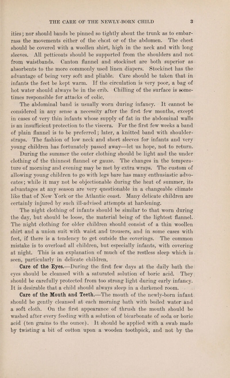 ities; nor should bands be pinned so tightly about the trunk as to embar¬ rass the movements either of the chest or of the abdomen. The chest should be covered with a woollen shirt, high in the neck and with long sleeves. All petticoats should be supported from the shoulders and not from waistbands. Canton flannel and stockinet are both superior as absorbents to the more commonly used linen diapers. Stockinet has the advantage of being very soft and pliable. Care should be taken that in infants the feet be kept warm. If the circulation is very poor, a bag of hot water should always be in the crib. Chilling of the surface is some¬ times responsible for attacks of colic. The abdominal band is usually worn during infancy. It cannot be considered in any sense a necessity after the first few months, except in cases of very thin infants whose supply of fat in the abdominal walls is an insufficient protection to the viscera. For the first few weeks a band of plain flannel is to be preferred; later, a knitted band with shoulder- straps. The fashion of low neck and short sleeves for infants and very young children has fortunately passed away—let us hope, not to return. During the summer the outer clothing should be light and the under clothing of the thinnest flannel or gauze. The changes in the tempera¬ ture of morning and evening may be met by extra wraps. The custom of allowing young children to go with legs bare has many enthusiastic advo¬ cates; while it may not be objectionable during the heat of summer, its advantages at any season are very questionable in a changeable climate like that of Hew' York or the Atlantic coast. Many delicate children are certainly injured by such ill-advised attempts at hardening. The night clothing of infants should be similar to that worn during the day, but should be loose, the material being of the lightest flannel.. The night clothing for older children should consist of a thin woollen shirt and a union suit with waist and trousers, and in some cases with feet, if there is a tendency to get outside the coverings. The common mistake is to overload all children, but especially infants, with covering at night. This is an explanation of much of the restless sleep which is, seen, particularly in delicate children. Care of the Eyes.—During the first few days at the daily bath the eyes should be cleansed with a saturated solution of boric acid. They should be carefully protected from too strong light during early infancy. It is desirable that a child should always sleep in a darkened room. Care of the Mouth and Teeth.—The mouth of the newly-born infant should be gently cleansed at each morning bath with boiled water and a soft cloth. On the first appearance of thrush the mouth should be washed after every feeding with a solution of bicarbonate of soda or boric acid (ten grains to the ounce). It should be applied with a swab made by twisting a bit of cotton upon a wooden toothpick, and not by the