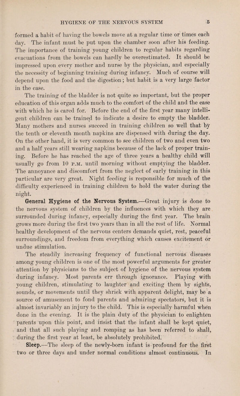 formed a habit of having the bowels move at a regular time or times each day. The infant must be put upon the chamber soon after his feeding. The importance of training young children to regular habits regarding evacuations from the bowels can hardly be overestimated. It should be impressed upon every mother and nurse by the physician, and especially the necessity of beginning training during infancy. Much of course will depend upon the food and the digestion; but habit is a very large factor in the case. The training of the bladder is not quite so important, but the proper education of this organ adds much to the comfort of the child and the ease with which he is cared for. Before the end of the first year many intelli¬ gent children can be trained to indicate a desire to empty the bladder. Many mothers and nurses succeed in training children so well that by the tenth or eleventh month napkins are dispensed with during the day. On the other hand, it is very common to see children of two and even two and a half years still wearing napkins because of the lack of proper train¬ ing. Before he has reached the age of three years a healthy child will usually go from 10 p.m. until morning without emptying the bladder. The annoyance and discomfort from the neglect of early training in this particular are very great. Night feeding is responsible for much of the difficulty experienced in training children to hold the water during the night. General Hygiene of the Nervous System.—Great injury is done to the nervous system of children by the influences with which they are surrounded during infancy, especially during the first year. The brain grows more during the first two years than in all the rest of life. Normal healthy development of the nervous centers demands quiet, rest, peaceful surroundings, and freedom from everything which causes excitement or undue stimulation. The steadily increasing frequency of functional nervous diseases among young children is one of the most powerful arguments for greater attention by physicians to the subject of hygiene of the nervous system during infancy. Most parents err through ignorance. Playing with young children, stimulating to laughter and exciting them by sights, sounds, or movements until they shriek with apparent delight, may be a source of amusement to fond parents and admiring spectators, but it is almost invariably an injury to the child. This is especially harmful when done in the evening. It is the plain duty of the physician to enlighten parents upon this point, and insist that the infant shall be kept quiet, and that all such playing and romping as has been referred to shall, during the first year at least, be absolutely prohibited. Sleep.—The sleep of the newly-born infant is profound for the first two or three days and under normal conditions almost continuous. In