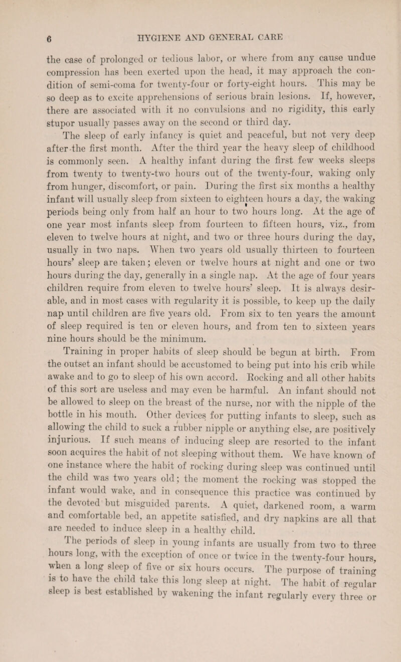 the case of prolonged or tedious labor, or where from any cause undue compression has been exerted upon the head, it may approach the con¬ dition of semi-coma for twenty-four or forty-eight hours. This may be so deep as to excite apprehensions of serious brain lesions. If, however, there are associated with it no convulsions and no rigidity, this early stupor usually passes away on the second or third day. The sleep of early infancy is quiet and peaceful, but not very deep after the first month. After the third year the heavy sleep of childhood is commonly seen. A healthy infant during the first few weeks sleeps from twenty to twenty-two hours out of the twenty-four, waking only from hunger, discomfort, or pain. During the first six months a healthy infant will usually sleep from sixteen to eighteen hours a day, the waking periods being only from half an hour to two hours long. At the age of one year most infants sleep from fourteen to fifteen hours, viz., from eleven to twelve hours at night, and two or three hours during the day, usually in two naps. A'hen two years old usually thirteen to fourteen hours’ sleep are taken; eleven or twelve hours at night and one or two hours during the day, generally in a single nap. At the age of four years children require from eleven to twelve hours’ sleep. It is always desir¬ able, and in most cases with regularity it is possible, to keep up the daily nap until children are five years old. From six to ten years the amount of sleep required is ten or eleven hours, and from ten to. sixteen years nine hours should be the minimum. Training in proper habits of sleep should be begun at birth. From the outset an infant should be accustomed to being put into his crib while awake and to go to sleep of his own accord. Rocking and all other habits of this sort are useless and may even be harmful. An infant should not be allowed to sleep on the breast of the nurse, nor with the nipple of the bottle in his mouth. Other devices for putting infants to sleep, such as allowing the child to suck a rubber nipple or anything else, are positively injurious. If such means of inducing sleep are resorted to the infant soon aequiies the habit of not sleeping without them. We have known of one instance where the habit of rocking during sleep was continued until the child was two years old; the moment the rocking was stopped the infant would wake, and in consequence this practice was continued by the demoted but misguided parents. A quiet, darkened room, a warm and comfortable bed, an appetite satisfied, and dry napkins are all that are needed to induce sleep in a healthy child. 1 he periods of sleep in young infants are usually from twT> to three hours long, with the exception of once or twice in the twenty-four hours, when a long sleep of five or six hours occurs. The purpose of training is to have the child take this long sleep at night. The habit of regular sleep is best established by wakening the infant regularly every three or