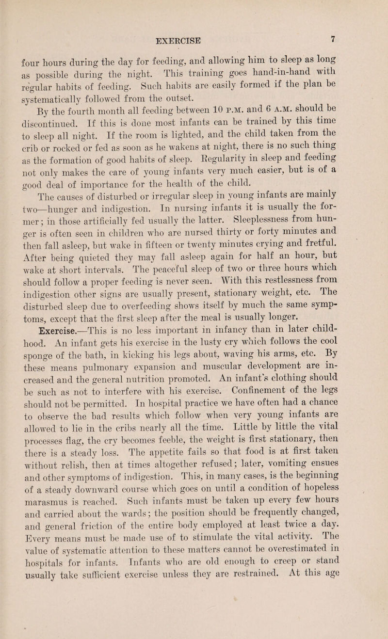 EXERCISE four hours during the day for feeding, and allowing him to sleep as long as possible during the night. This training goes hand-in-hand with regular habits of feeding. Such habits are easily formed if the plan be systematically followed from the outset. By the fourth month all feeding between 10 p.m. and 6 a.m. should be discontinued. If this is done most infants can be trained by this time to sleep all night. If the room is lighted, and the child taken from the crib or rocked or fed as soon as he wakens at night, there is no such thing as the formation of good habits of sleep. Regularity in sleep and feeding not only makes the care of young infants very much easier, but is of a good deal of importance for the health of the child. The causes of disturbed or irregular sleep in young infants are mainly two—hunger and indigestion. In nursing infants it is usually the for¬ mer ; in those artificially fed usually the latter. Sleeplessness from hun¬ ger is often seen in children who are nursed thirty or forty minutes and then fall asleep, but wake in fifteen or twenty minutes crying and fretful. After being quieted they may fall asleep again for half an hour, but wake at short intervals. The peaceful sleep of two or three hours which should follow a proper feeding is never seen. With this restlessness from indigestion other signs are usually present, stationary weight, etc. The disturbed sleep due to overfeeding shows itself by much the same symp¬ toms, except that the first sleep after the meal is usually longer. Exercise.—This is no less important in infancy than in later child¬ hood. An infant gets his exercise in the lusty cry which follows the cool sponge of the bath, in kicking his legs about, waving his arms, etc. By these means pulmonary expansion and muscular development are in¬ creased and the general nutrition promoted. An infant's clothing should be such as not to interfere with his exercise. Confinement of the legs should not be permitted. In hospital practice we have often had a chance to observe the bad results which follow when very young infants are allowed to lie in the cribs nearly all the time. Little by little the vital processes flag, the cry becomes feeble, the weight is first stationary, then there is a steady loss. The appetite fails so that food is at first taken without relish, then at times altogether refused; later, vomiting ensues and other symptoms of indigestion. This, in many cases, is the beginning of a steady downward course which goes on until a condition of hopeless marasmus is reached. Such infants must be taken up every few hours and carried about the wards; the position should be frequently changed, and general friction of the entire body employed at least twice a day. Every means must be made use of to stimulate the vital activity. The value of systematic attention to these matters cannot be overestimated in hospitals for infants. Infants who are old enough to creep or stand usually take sufficient exercise unless they are restrained. At this age
