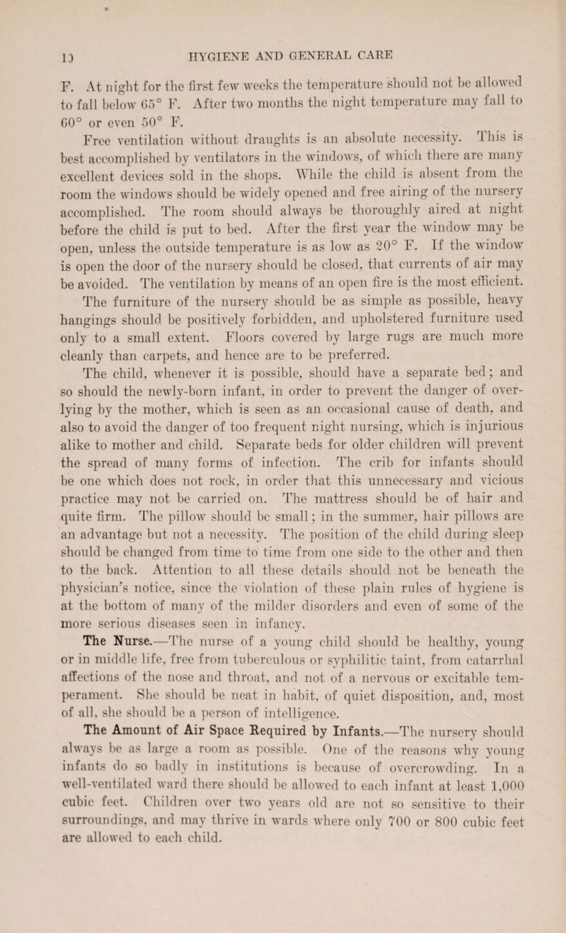 F. At night for the first few weeks the temperature should not be allowed to fall below G5° F. After two months the night temperature may fall to G0° or even 50° F. Free ventilation without draughts is an absolute necessity. 1 his is best accomplished by ventilators in the windows, of which there are many excellent devices sold in the shops. While the child is absent from the room the windows should be widely opened and free airing of the nursery accomplished. The room should always be thoroughly aired at night before the child is put to bed. After the first year the window may be open, unless the outside temperature is as low as 20° F. If the window is open the door of the nursery should be closed, that currents of air may be avoided. The ventilation by means of an open fire is the most efficient. The furniture of the nursery should be as simple as possible, heavy hangings should be positively forbidden, and upholstered furniture used only to a small extent. Floors covered by large rugs are much more cleanly than carpets, and hence are to be preferred. The child, whenever it is possible, should have a separate bed; and so should the newly-born infant, in order to prevent the danger of over- lying by the mother, which is seen as an occasional cause of death, and also to avoid the danger of too frequent night nursing, which is injurious alike to mother and child. Separate beds for older children will prevent the spread of many forms of infection. The crib for infants should be one which does not rock, in order that this unnecessary and vicious practice may not be carried on. The mattress should be of hair and quite firm. The pillow should be small; in the summer, hair pillows are an advantage but not a necessity. The position of the child during sleep should be changed from time to time from one side to the other and then to the back. Attention to all these details should not be beneath the physician’s notice, since the violation of these plain rules of hygiene is at the bottom of many of the milder disorders and even of some of the more serious diseases seen in infancy. The Nurse.—The nurse of a young child should be healthy, young or in middle life, free from tuberculous or syphilitic taint, from catarrhal affections of the nose and throat, and not of a nervous or excitable tem¬ perament. She should be neat in habit, of quiet disposition, and, most of all, she should be a person of intelligence. The Amount of Air Space Required by Infants.—The nursery should always be as large a room as possible. One of the reasons why young infants do so badly in institutions is because of overcrowding. In a well-ventilated ward there should be allowed to each infant at least 1,000 cubic feet. Children over two years old are not so sensitive to their surroundings, and may thrive in wards where only 700 or 800 cubic feet are allowed to each child.