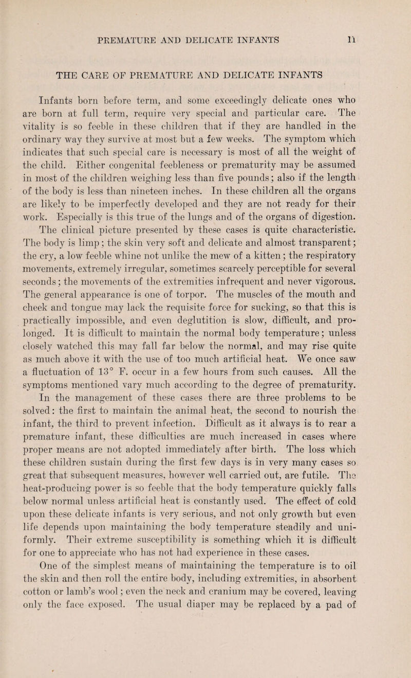 THE CARE OF PREMATURE AND DELICATE INFANTS Infants born before term, and some exceedingly delicate ones who are born at full term, require very special and particular care. The vitality is so feeble in these children that if they are handled in the ordinary way they survive at most but a few weeks. The symptom which indicates that such special care is necessary is most of all the weight of the child. Either congenital feebleness or prematurity may be assumed in most of the children weighing less than five pounds; also if the length of the body is less than nineteen inches. In these children all the organs are likely to be imperfectly developed and they are not ready for their work. Especially is this true of the lungs and of the organs of digestion. The clinical picture presented by these cases is quite characteristic. The body is limp; the skin very soft and delicate and almost transparent; the cry, a low feeble whine not unlike the mew of a kitten; the respiratory movements, extremely irregular, sometimes scarcely perceptible for several seconds; the movements of the extremities infrequent and never vigorous. The general appearance is one of torpor. The muscles of the month and cheek and tongue may lack the requisite force for sucking, so that this is practically impossible, and even deglutition is slow, difficult, and pro¬ longed. It is difficult to maintain the normal body temperature; unless closely watched this may fall far below the normal, and may rise quite as much above it with the use of too much artificial heat. We once saw a fluctuation of 13° F. occur in a few hours from such causes. All the symptoms mentioned vary much according to the degree of prematurity. In the management of these cases there are three problems to be solved: the first to maintain the animal heat, the second to nourish the infant, the third to prevent infection. Difficult as it always is to rear a premature infant, these difficulties are much increased in cases where proper means are not adopted immediately after birth. The loss which these children sustain during the first few days is in very many cases so great that subsequent measures, however well carried out, are futile. The heat-producing power is so feeble that the body temperature quickly falls below normal unless artificial heat is constantly used. The effect of cold npon these delicate infants is very serious, and not only growth but even life depends upon maintaining the body temperature steadily and uni¬ formly. Their extreme susceptibility is something which it is difficult for one to appreciate who has not had experience in these cases. One of the simplest means of maintaining the temperature is to oil the skin and then roll the entire body, including extremities, in absorbent cotton or lamb’s wool; even the neck and cranium may be covered, leaving only the face exposed. The usual diaper may be replaced by a pad of