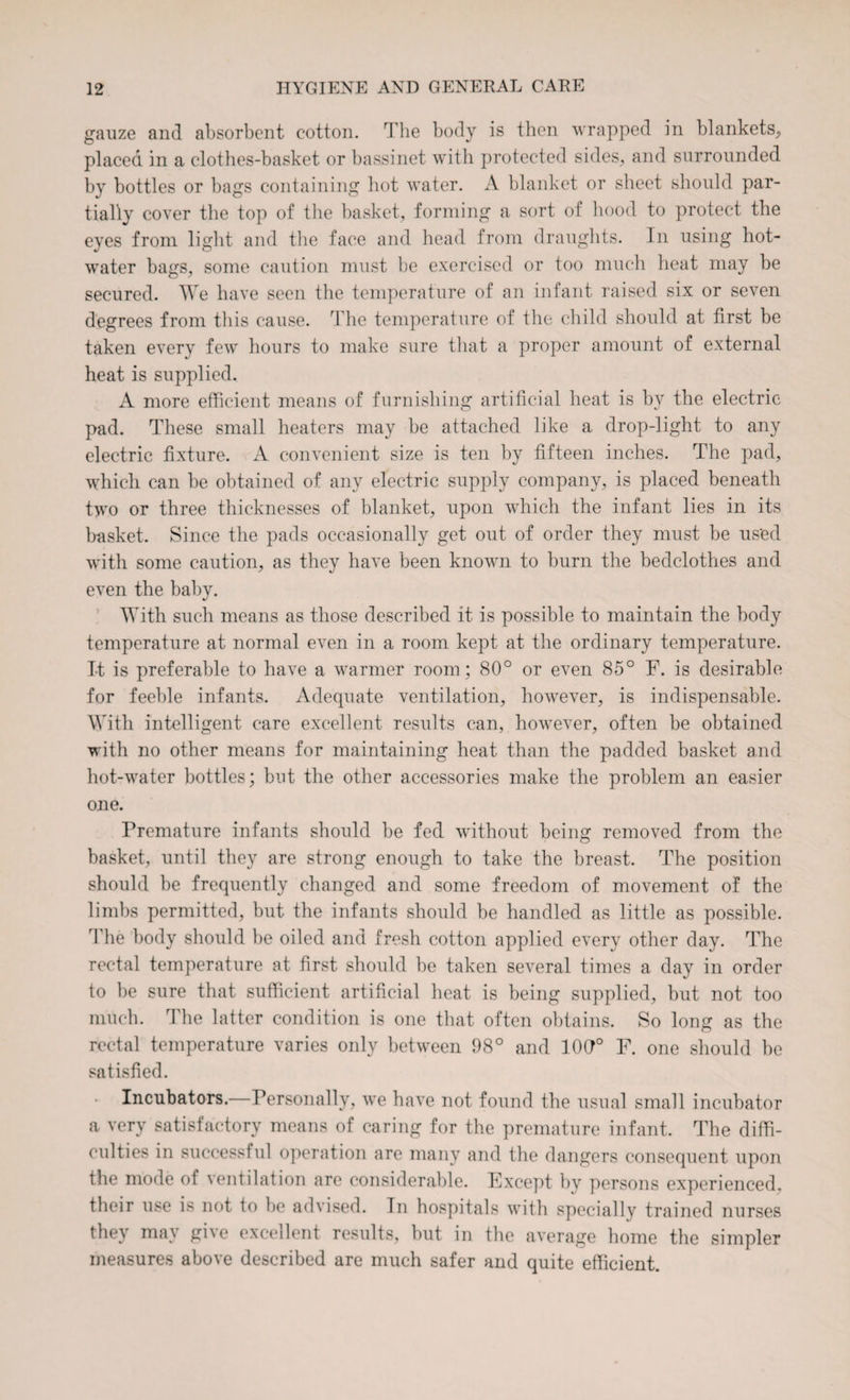 gauze and absorbent cotton. The body is then wrapped in blankets, placed in a clothes-basket or bassinet with protected sides, and surrounded by bottles or bags containing hot water. A blanket or sheet should par¬ tially cover the top of the basket, forming a sort of hood to protect the eyes from light and the face and head from draughts. In using hot- water bags, some caution must be exercised or too much heat may be secured. We have seen the temperature of an infant raised six or seven degrees from this cause. The temperature of the child should at first be taken every few hours to make sure that a proper amount of external heat is supplied, A more efficient means of furnishing artificial heat is by the electric pad. These small heaters may be attached like a drop-light to any electric fixture. A convenient size is ten by fifteen inches. The pad, which can be obtained of any electric supply company, is placed beneath two or three thicknesses of blanket, upon which the infant lies in its basket. Since the pads occasionally get out of order they must be us'ed with some caution, as they have been known to burn the bedclothes and even the baby. With such means as those described it is possible to maintain the body temperature at normal even in a room kept at the ordinary temperature. It is preferable to have a warmer room; 80° or even 85° F. is desirable for feeble infants. Adequate ventilation, however, is indispensable. With intelligent care excellent results can, however, often be obtained with no other means for maintaining heat than the padded basket and hot-water bottles; but the other accessories make the problem an easier one. Premature infants should be fed without being removed from the basket, until they are strong enough to take the breast. The position should be frequently changed and some freedom of movement of the limbs permitted, but the infants should be handled as little as possible. The body should be oiled and fresh cotton applied every other day. The rectal temperature at first should be taken several times a day in order to be sure that sufficient artificial heat is being supplied, but not too much. The latter condition is one that often obtains. So long as the rectal temperature varies only between 98° and 10G° F. one should be satisfied. Incubators.—Personally, we have not found the usual small incubator a very satisfactory means of caring for the premature infant. The diffi¬ culties in successful operation are many and the dangers consequent upon the mode of ventilation are considerable. Fxcept by persons experienced, their use is not to be advised. Tn hospitals with specially trained nurses they may give excellent results, but in the average home the simpler measures above described are much safer and quite efficient.