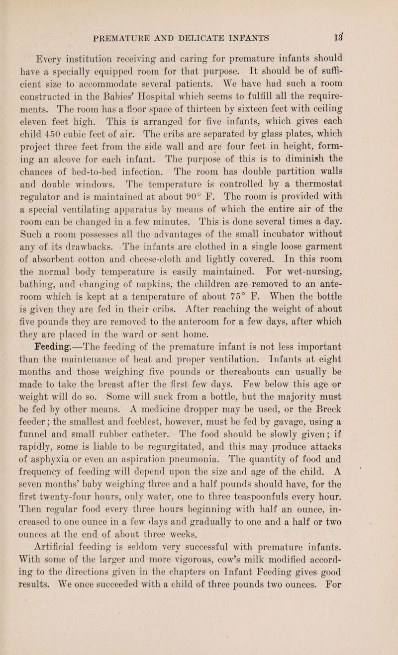 Every institution receiving and caring for premature infants should have a specially equipped room for that purpose. It should be of suffi¬ cient size to accommodate several patients. We have had such a room constructed in the Babies’ Hospital which seems to fulfill all the require¬ ments. The room has a floor space of thirteen by sixteen feet with ceiling eleven feet high. This is arranged for five infants, which gives each child 450 cubic feet of air. The cribs are separated by glass plates, which project three feet from the side wall and are four feet in height, form¬ ing an alcove for each infant. The purpose of this is to diminish the chances of bed-to-bed infection. The room has double partition walls and double windows. The temperature is controlled by a thermostat regulator and is maintained at about 90° F. The room is provided with a special ventilating apparatus by means of which the entire air of the room can be changed in a few minutes. This is done several times a day. Such a room possesses all the advantages of the small incubator without any of its drawbacks. The infants are clothed in a single loose garment of absorbent cotton and cheese-cloth and lightly covered. In this room the normal body temperature is easily maintained. For wet-nursing, bathing, and changing of napkins, the children are removed to an ante¬ room which is kept at a temperature of about 75° F. When the bottle is given they are fed in their cribs. After reaching the weight of about five pounds they are removed to the anteroom for a few days, after which they are placed in the ward or sent home. Feeding.—The feeding of the premature infant is not less important than the maintenance of heat and proper ventilation. Infants at eight months and those weighing five pounds or thereabouts can usually be made to take the breast after the first few days. Few below this age or weight will do so. Some will suck from a bottle, but the majority must be fed by other means. A medicine dropper may be used, or the Breck feeder; the smallest and feeblest, however, must be fed by gavage, using a funnel and small rubber catheter. The food should be slowly given; if rapidly, some is liable to be regurgitated, and this may produce attacks of asphyxia or even an aspiration pneumonia. The quantity of food and frequency of feeding will depend upon the size and age of the child. A seven months’ baby weighing three and a half pounds should have, for the first twenty-four hours, only water, one to three teaspoonfuls every hour. Then regular food every three hours beginning with half an ounce, in¬ creased to one ounce in a few days and gradually to one and a half or two ounces at the end of about three weeks. Artificial feeding is seldom very successful with premature infants. With some of the larger and more vigorous, cow’s milk modified accord¬ ing to the directions given in the chapters on Infant Feeding gives good results. We once succeeded with a child of three pounds two ounces. For