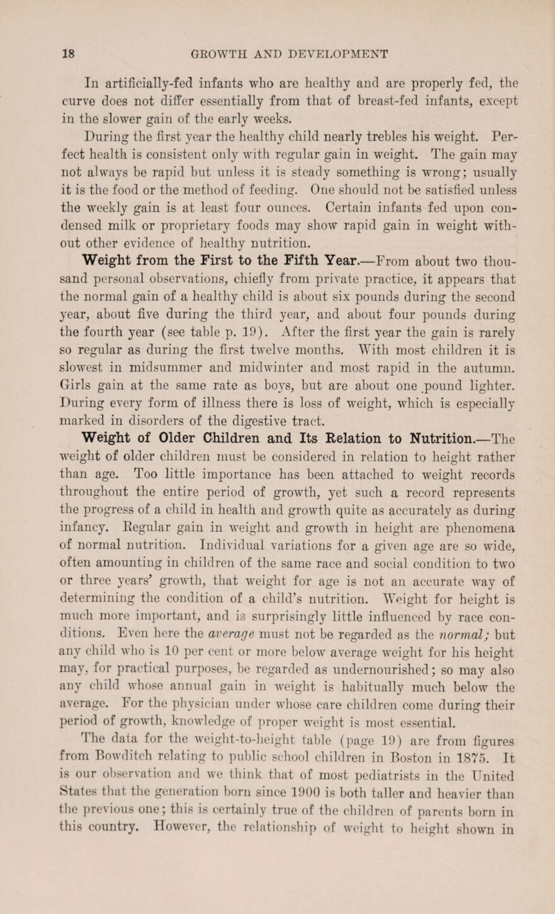 In artificially-fed infants who are healthy and are properly fed, the curve does not differ essentially from that of breast-fed infants, except in the slower gain of the early weeks. During the first year the healthy child nearly trebles his weight. Per¬ fect health is consistent only with regular gain in weight. The gain may not always be rapid but unless it is steady something is wrong; usually it is the food or the method of feeding. One should not be satisfied unless the weekly gain is at least four ounces. Certain infants fed upon con¬ densed milk or proprietary foods may show rapid gain in weight with¬ out other evidence of healthy nutrition. Weight from the First to the Fifth Year.—From about two thou¬ sand personal observations, chiefly from private practice, it appears that the normal gain of a healthy child is about six pounds during the second year, about five during the third year, and about four pounds during the fourth year (see table p. 19). x\fter the first year the gain is rarely so regular as during the first twelve months. With most children it is slowest in midsummer and midwinter and most rapid in the autumn. Girls gain at the same rate as boys, but are about one pound lighter. During every form of illness there is loss of weight, which is especially marked in disorders of the digestive tract. Weight of Older Children and Its Relation to Nutrition.—The weight of older children must be considered in relation to height rather than age. Too little importance has been attached to weight records throughout the entire period of growth, yet such a record represents the progress of a child in health and growth quite as accurately as during infancy. Regular gain in weight and growth in height are phenomena of normal nutrition. Individual variations for a given age are so wide, often amounting in children of the same race and social condition to two or three years* growth, that weight for age is not an accurate way of determining the condition of a child’s nutrition. Weight for height is much more important, and is surprisingly little influenced by race con¬ ditions. Even here the average must not be regarded as the normal; but any child who is 10 per cent or more below average weight for his height may, for practical purposes, he regarded as undernourished; so may also any child whose annual gain in weight is habitually much below the average, dor the physician under whose care children come during their period of growth, knowledge of proper weight is most essential. rI he data for the weight-to-height table (page 19) are from figures from Bowditch relating to public school children in Boston in 1875. It is our observation and we think that of most pediatrists in the United States that the generation born since 1900 is both taller and heavier than the previous one; this is certainly true of the children of parents born in this country. However, the relationship of weight to height shown in