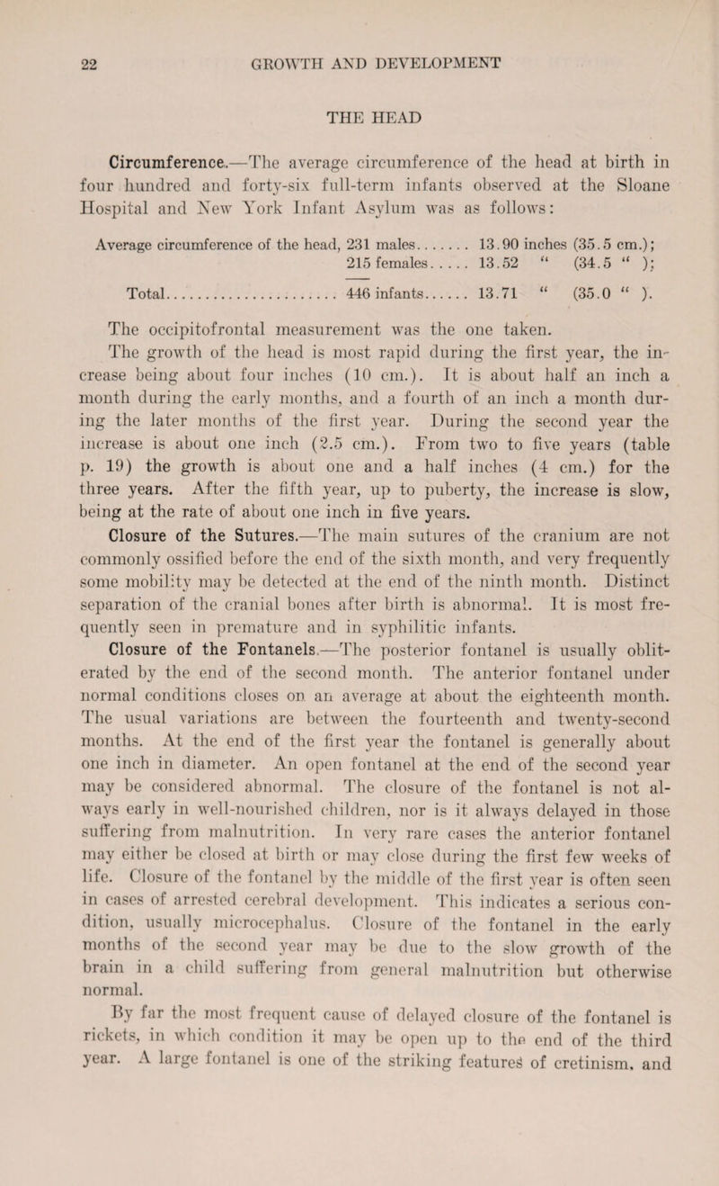 THE HEAD Circumference,.—The average circumference of the head at birth in four hundred and forty-six full-term infants observed at the Sloane Hospital and Hew York Infant Asylum was as follows: Average circumference of the head, 231 males. 13.90 inches (35.5 cm.); 215 females. 13.52 “ (34.5 “ ); Total. 446 infants. 13.71 “ (35.0 “ ). The occipitofrontal measurement was the one taken. The growth of the head is most rapid during the first year, the in¬ crease being about four inches (10 cm.). It is about half an inch a month during the early months, and a fourth of an inch a month dur¬ ing the later months of the first year. During the second year the increase is about one inch (2.5 cm.). From two to five years (table p. 19) the growth is about one and a half inches (4 cm.) for the three years. After the fifth year, up to puberty, the increase is slow, being at the rate of about one inch in five years. Closure of the Sutures.—The main sutures of the cranium are not commonly ossified before the end of the sixth month, and very frequently some mobility may be detected at the end of the ninth month. Distinct separation of the cranial bones after birth is abnormal. It is most fre¬ quently seen in premature and in syphilitic infants. Closure of the Fontanels,—The posterior fontanel is usually oblit¬ erated by the end of the second month. The anterior fontanel under normal conditions closes on an average at about the eighteenth month. The usual variations are between the fourteenth and twenty-second months. At the end of the first year the fontanel is generally about one inch in diameter. An open fontanel at the end of the second year may be considered abnormal. The closure of the fontanel is not al¬ ways early in well-nourished children, nor is it always delayed in those suffering from malnutrition. In very rare cases the anterior fontanel may either be closed at birth or may close during the first few weeks of life. Closure of the fontanel by the middle of the first year is often seen in cases of arrested cerebral development. This indicates a serious con¬ dition, usually microcephalus. Closure of the fontanel in the early months of the second year may be due to the slow growth of the brain in a child suffering from general malnutrition but otherwise normal. By far the most frequent cause of delayed closure of the fontanel is rickets, in which condition it may be open up to the end of the third year. A large fontanel is one of the striking featured of cretinism, and