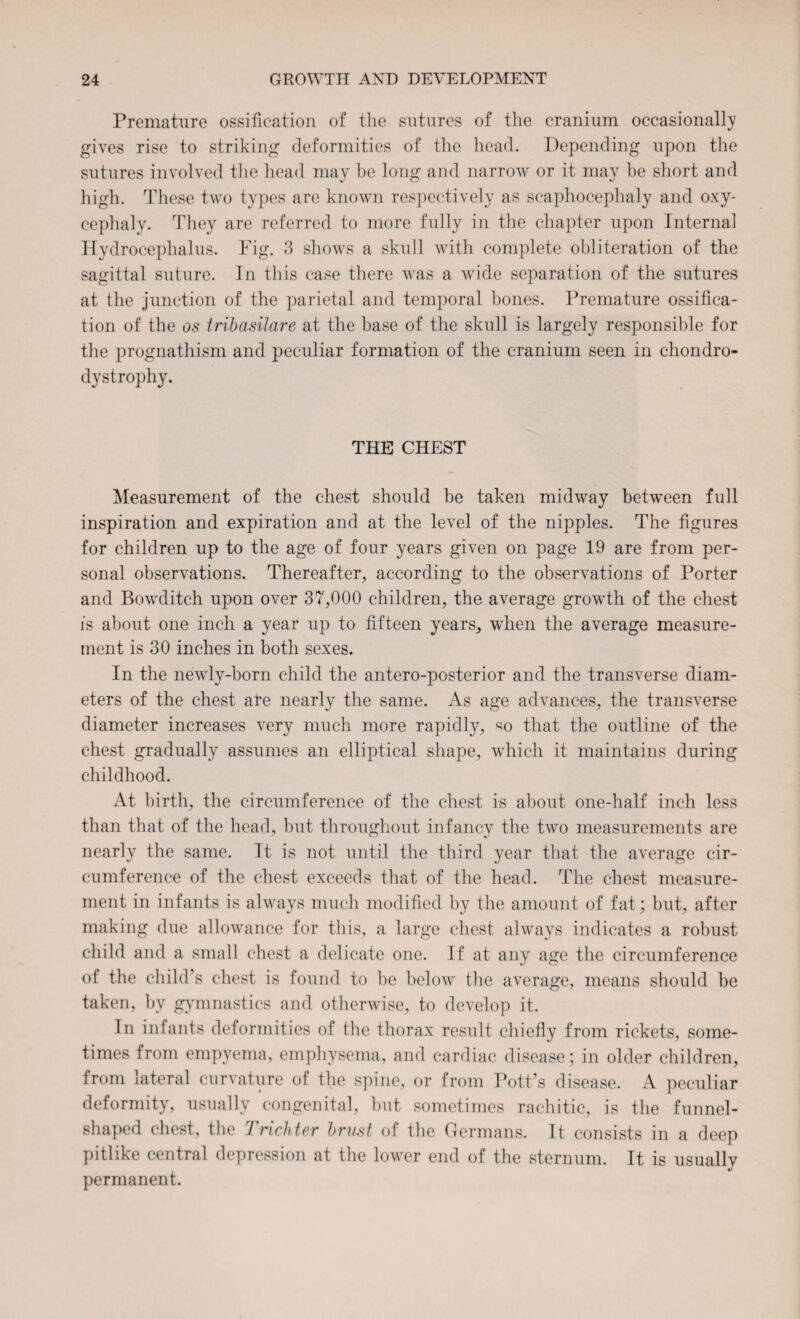 Fremature ossification of the sutures of the cranium occasionally gives rise to striking deformities of the head. Depending upon the sutures involved the head may be long and narrow or it may be short and high. These two types are known respectively as scaphocephaly and oxy¬ cephaly. They are referred to more fully in the chapter upon Internal Hydrocephalus. Fig. 3 shows a skull with complete obliteration of the sagittal suture. In this case there was a wide separation of the sutures at the junction of the parietal and temporal bones. Premature ossifica¬ tion of the os tribasilare at the base of the skull is largely responsible for the prognathism and peculiar formation of the cranium seen in chondro¬ dystrophy. THE CHEST Measurement of the chest should be taken midway between full inspiration and expiration and at the level of the nipples. The figures for children up to the age of four years given on page 19 are from per¬ sonal observations. Thereafter, according to the observations of Porter and Bowditch upon over 37,000 children, the average growth of the chest is about one inch a year up to fifteen years, when the average measure¬ ment is 30 inches in both sexes. In the newly-born child the antero-posterior and the transverse diam¬ eters of the chest are nearly the same. As age advances, the transverse diameter increases very much more rapidly, so that the outline of the chest gradually assumes an elliptical shape, which it maintains during childhood. At birth, the circumference of the chest is about one-half inch less than that of the head, but throughout infancy the two measurements are nearly the same. It is not until the third year that the average cir¬ cumference of the chest exceeds that of the head. The chest measure¬ ment in infants is always much modified by the amount of fat; but, after making due allowance for this, a large chest always indicates a robust child and a small chest a delicate one. If at any age the circumference of the child’s chest is found to be below the average, means should be taken, by gymnastics and otherwise, to develop it. In infants deformities of the thorax result chiefly from rickets, some¬ times from empyema, emphysema, and cardiac disease; in older children, from lateral curvature of the spine, or from Pott’s disease. A peculiar deformity, usually congenital, but sometimes rachitic, is the funnel- shaped chest, the Tricliter brust of the Germans. It consists in a deep pitlike central depression at the lower end of the sternum. It is usually permanent.