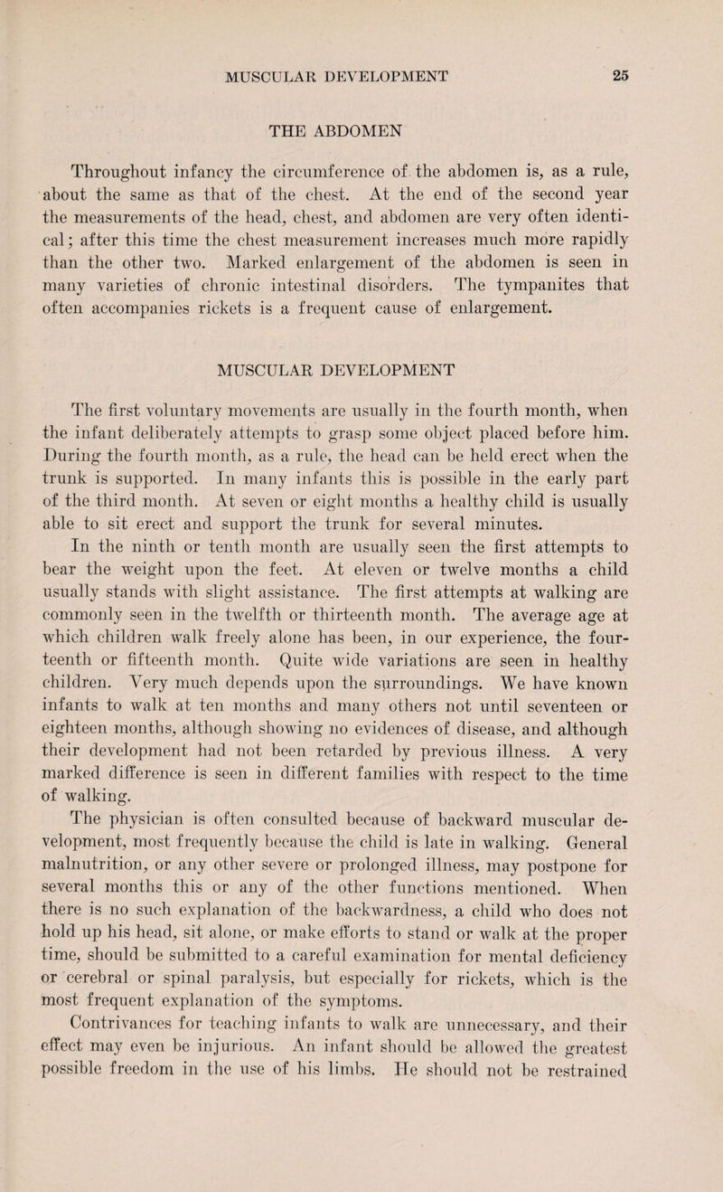 THE ABDOMEN Throughout infancy the circumference of the abdomen is, as a rule, about the same as that of the chest. At the end of the second year the measurements of the head, chest, and abdomen are very often identi¬ cal; after this time the chest measurement increases much more rapidly than the other two. Marked enlargement of the abdomen is seen in many varieties of chronic intestinal disorders. The tympanites that often accompanies rickets is a frequent cause of enlargement. MUSCULAR DEVELOPMENT The first voluntary movements are usually in the fourth month, when the infant deliberately attempts to grasp some object placed before him. During the fourth month, as a rule, the head can be held erect when the trunk is supported. In many infants this is possible in the early part of the third month. At seven or eight months a healthy child is usually able to sit erect and support the trunk for several minutes. In the ninth or tenth month are usually seen the first attempts to bear the weight upon the feet. At eleven or twelve months a child usually stands with slight assistance. The first attempts at walking are commonly seen in the twelfth or thirteenth month. The average age at which children walk freely alone has been, in our experience, the four¬ teenth or fifteenth month. Quite wide variations are seen in healthy children. Very much depends upon the surroundings. We have known infants to walk at ten months and many others not until seventeen or eighteen months, although showing no evidences of disease, and although their development had not been retarded by previous illness. A very marked difference is seen in different families with respect to the time of walking. The physician is often consulted because of backward muscular de¬ velopment, most frequently because the child is late in walking. General malnutrition, or any other severe or prolonged illness, may postpone for several months this or any of the other functions mentioned. When there is no such explanation of the backwardness, a child who does not hold up his head, sit alone, or make efforts to stand or walk at the proper time, should be submitted to a careful examination for mental deficiency or cerebral or spinal paralysis, but especially for rickets, which is the most frequent explanation of the symptoms. Contrivances for teaching infants to walk are unnecessary, and their effect may even be injurious. An infant should be allowed the greatest possible freedom in the use of his limbs. He should not be restrained