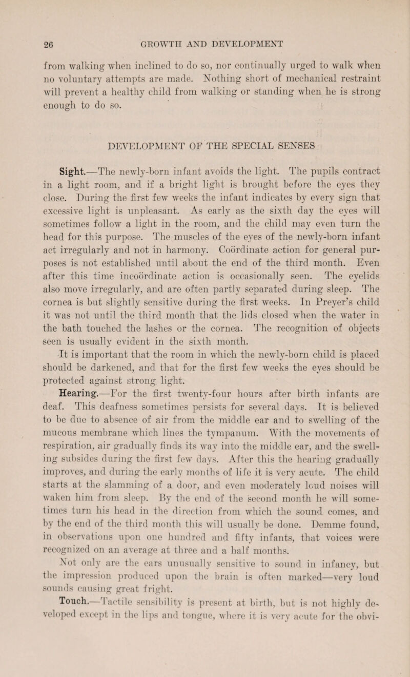 from walking when inclined to do so, nor continually urged to walk when no voluntary attempts are made. Nothing short of mechanical restraint will prevent a healthy child from walking or standing when he is strong enough to do so. DEVELOPMENT OF THE SPECIAL SENSES Sight.—T he newly-born infant avoids the light. The pupils contract in a light room, and if a bright light is brought before the eyes they close. During the first few weeks the infant indicates by every sign that excessive light is unpleasant. As early as the sixth day the eyes will sometimes follow a light in the room, and the child may even turn the head for this purpose. The muscles of the eyes of the newly-born infant act irregularly and not in harmony. Coordinate action for general pur¬ poses is not established until about the end of the third month. Even after this time incoordinate action is occasionally seen. The eyelids also move irregularly, and are often partly separated during sleep. The cornea is but slightly sensitive during the first weeks. In Preyers child it was not until the third month that the lids closed when the water in the bath touched the lashes or the cornea. The recognition of objects seen is usually evident in the sixth month. It is important that the room in which the newly-born child is placed should be darkened, and that for the first few weeks the eyes should be protected against strong, light. Hearing.—For the first twenty-four hours after birth infants are deaf. This deafness sometimes persists for several days. It is believed to be due to absence of air from the middle ear and to swelling of the mucous membrane which lines the tympanum. With the movements of respiration, air gradually finds its way into the middle ear, and the swell¬ ing subsides during the first few days. After this the hearing gradually improves, and during the early months of life it is very acute. The child starts at the slamming of a door, and even moderately loud noises will waken him from sleep. By the end of the second month he will some¬ times turn his head in the direction from which the sound comes, and by the end of the third month this will usually be done. Demme found, in observations upon one hundred and fifty infants, that voices were recognized on an average at three and a half months. Not only are the ears unusually sensitive to sound in infancy, but the impression produced upon the brain is often marked—very loud sounds causing great fright. Touch.—Tactile sensibility is present at veloped except in the lips and tongue, where birth, but is not highly de- it is very acute for the obvi-