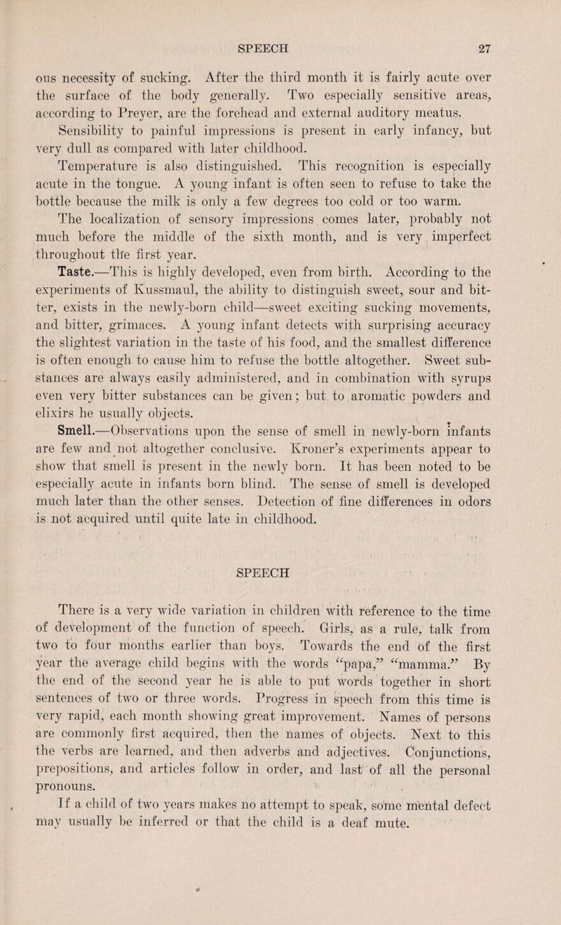 ous necessity of sucking. After the third month it is fairly acute over the surface of the body generally. Two especially sensitive areas, according to Preyer, are the forehead and external auditory meatus. Sensibility to painful impressions is present in early infancy, but very dull as compared with later childhood. Temperature is also distinguished. This recognition is especially acute in the tongue. A young infant is often seen to refuse to take the bottle because the milk is only a few degrees too cold or too warm. The localization of sensory impressions comes later, probably not much before the middle of the sixth month, and is very imperfect throughout the first year. Taste.—This is highly developed, even from birth. x4ccording to the experiments of Kussmaul, the ability to distinguish sweet,, sour and bit¬ ter, exists in the newly-born child—sweet exciting sucking movements, and bitter, grimaces. A young infant detects with surprising accuracy the slightest variation in the taste of his food, and the smallest difference is often enough to cause him to refuse the bottle altogether. Sweet sub¬ stances are always easily administered, and in combination with syrups even very bitter substances can be given; but to aromatic powders and elixirs he usually objects. Smell.—Observations upon the sense of smell in newly-born infants are few and not altogether conclusive. Kroner’s experiments appear to show that smell is present in the newly born. It has been noted to be especially acute in infants born blind. The sense of smell is developed much later than the other senses. Detection of fine differences in odors is not acquired until quite late in childhood. f ' •' 5 • J !! SPEECH There is a very wide variation in children with reference to the time of development of the function of speech. Girls, as a rule, talk from two to four months earlier than boys. Towards the end of the first year the average child begins with the words “papa,” “mamma.” By the end of the second year he is able to put words together in short sentences of two or three words. Progress in speech from this time is very rapid, each month showing great improvement. Karnes of persons are commonly first acquired, then the names of objects. Kext to this the verbs are learned, and then adverbs and adjectives. Conjunctions, prepositions, and articles follow in order, and last of all the personal pronouns. If a child of two years makes no attempt to speak, some mental defect may usually be inferred or that the child is a deaf mute.