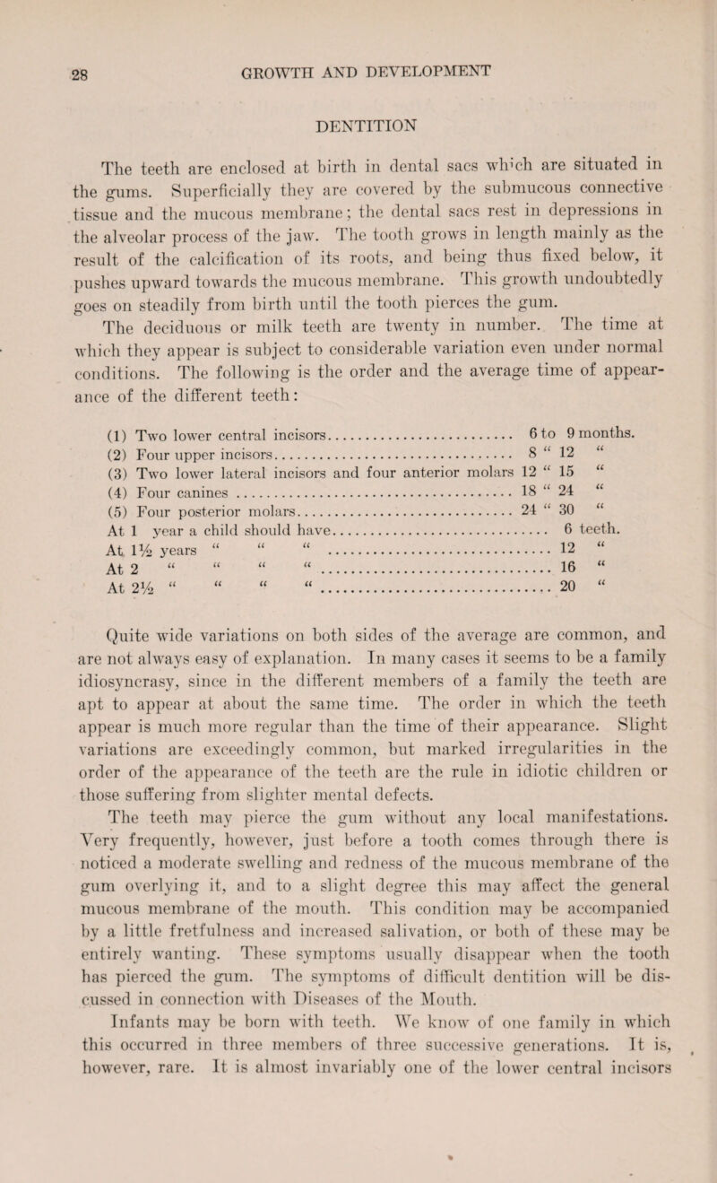 DENTITION The teeth are enclosed at birth in dental sacs winch are situated in the gums. Superficially they are covered by the submucous connective tissue and the mucous membrane; the dental sacs rest in depressions in the alveolar process of the jaw. The tooth grows in length mainly as the result of the calcification of its roots, and being thus fixed below, it pushes upward towards the mucous membrane. This growth undoubtedly goes on steadily from birth until the tooth pierces the gum. The deciduous or milk teeth are twenty in number. The time at which they appear is subject to considerable variation even under normal conditions. The following is the order and the average time of appear¬ ance of the different teeth: (1) Two lower central incisors. (2) Four upper incisors. (3) Two lower lateral incisors and (4) Four canines. (5) Four posterior molars. At 1 year a child should have.... At D/2 years “ “ “ . At 2 At 2V2 “ . 6 to . 8 “ four anterior molars 12 “ . 18 “ . 24 “ 9 months. 12 U 15 U 24 u 30 u 6 teeth. 12 u 16 tl 20 it Quite wide variations on both sides of the average are common, and are not always easy of explanation. In many cases it seems to be a family idiosvncrasy, since in the different members of a familv the teeth are apt to appear at about the same time. The order in which the teeth appear is much more regular than the time of their appearance. Slight variations are exceedingly common, but marked irregularities in the order of the appearance of the teeth are the rule in idiotic children or those suffering from slighter mental defects. The teeth may pierce the gum without any local manifestations. Very frequently, however, just before a tooth comes through there is noticed a moderate swelling and redness of the mucous membrane of the gum overlying it, and to a slight degree this may affect the general mucous membrane of the mouth. This condition may be accompanied by a little fretfulness and increased salivation, or both of these may be entirely wanting. These symptoms usually disappear when the tooth has pierced the gum. The symptoms of difficult dentition will be dis¬ cussed in connection with Diseases of the Mouth. Infants may be born with teeth. We know of one family in which this occurred in three members of three successive generations. It is, however, rare. It is almost invariably one of the lower central incisors