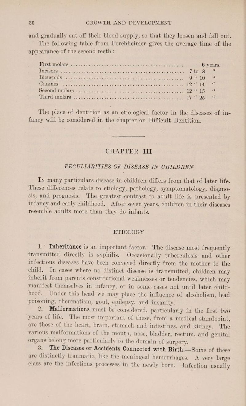 and gradually cut off their blood supply, so that they loosen and fall out. The following table from Forchheimer gives the average time of the appearance of the second teeth : First molars .. Incisors . Bicuspids Canines . Second molars Third molars . 6 years. 7 to oo a 9 u 10 u 12 u 14 a 12 u 15 u 17 u 25 u The place of dentition as an etiological factor in the diseases of in¬ fancy will be considered in the chapter on Difficult Dentition. CHAPTER III PECULIARITIES OF DISEASE IN CHILDREN lx many particulars disease in children differs from that of later life, d liese differences relate to etiology, pathology, symptomatology, diagno¬ sis, and prognosis. The greatest contrast to adult life is presented by infancy and early childhood. After seven years, children in their diseases resemble adults more than they do infants. ETIOLOGY 1. Inheritance is an important factor. The disease most frequently transmitted directly is syphilis. Occasionally tuberculosis and other infectious diseases have been conveyed directly from the mother to the child. In cases where no distinct disease is transmitted, children may inherit from parents constitutional weaknesses or tendencies, which may manifest themselves in infancy, or in some cases not until later child¬ hood. T rider this head we may place the influence of alcoholism, lead poisoning, rheumatism, gout, epilepsy, and insanity. Malformations must be considered, particularly in the first two }ears of life. I he most important of these, from a medical standpoint, are those of the heart, brain, stomach and intestines, and kidney. The uirious malformations ol the mouth, nose, bladder, rectum, and genital organs belong more particularly to the domain of surgery. 3. The Diseases or Accidents Connected with Birth.—Some of these are distinctly traumatic, like the meningeal hemorrhages. A very large class arc the infectious processes in the newly born. Infection usually
