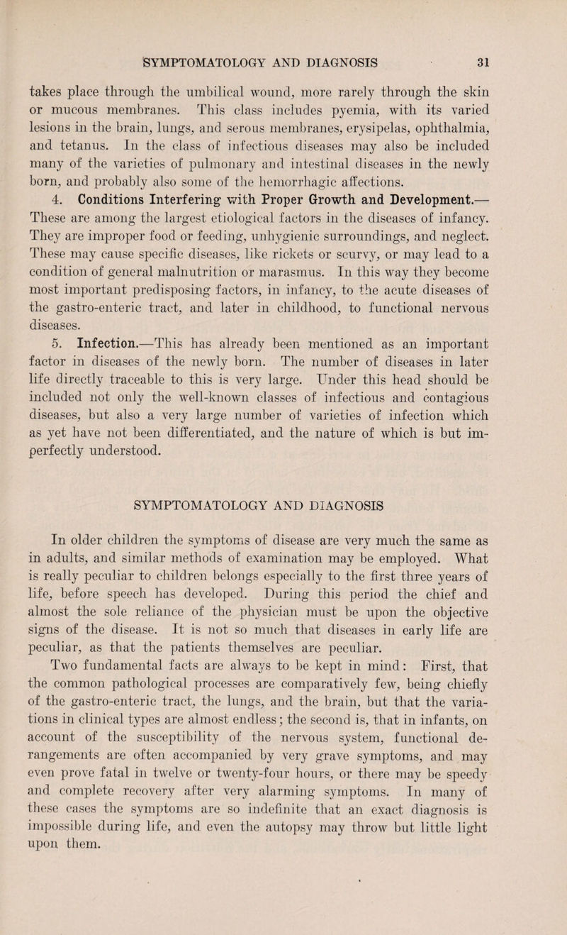 takes place through the umbilical wound, more rarely through the skin or mucous membranes. This class includes pyemia, with its varied lesions in the brain, lungs, and serous membranes, erysipelas, ophthalmia, and tetanus. In the class of infectious diseases may also be included many of the varieties of pulmonary and intestinal diseases in the newly born, and probably also some of the hemorrhagic affections. 4. Conditions Interfering with Proper Growth and Development.— These are among the largest etiological factors in the diseases of infancy. They are improper food or feeding, unhygienic surroundings, and neglect. These may cause specific diseases, like rickets or scurvy, or may lead to a condition of general malnutrition or marasmus. In this way they become most important predisposing factors, in infancy, to the acute diseases of the gastro-enteric tract, and later in childhood, to functional nervous diseases. 5. Infection.—This has already been mentioned as an important factor in diseases of the newly born. The number of diseases in later life directly traceable to this is very large. Under this head should be included not only the well-known classes of infectious and contagious diseases, but also a very large number of varieties of infection which as yet have not been differentiated, and the nature of which is but im¬ perfectly understood. SYMPTOMATOLOGY AND DIAGNOSIS In older children the symptoms of disease are very much the same as in adults, and similar methods of examination may be employed. What is really peculiar to children belongs especially to the first three years of life, before speech has developed. During this period the chief and almost the sole reliance of the physician must be upon the objective signs of the disease. It is not so much that diseases in early life are peculiar, as that the patients themselves are peculiar. Two fundamental facts are always to be kept in mind: First, that the common pathological processes are comparatively few, being chiefly of the gastro-enteric tract, the lungs, and the brain, but that the varia¬ tions in clinical types are almost endless; the second is, that in infants, on account of the susceptibility of the nervous system, functional de¬ rangements are often accompanied by very grave symptoms, and may even prove fatal in twelve or twenty-four hours, or there may be speedy and complete recovery after very alarming symptoms. In many of these cases the symptoms are so indefinite that an exact diagnosis is impossible during life, and even the autopsy may throw but little light upon them.