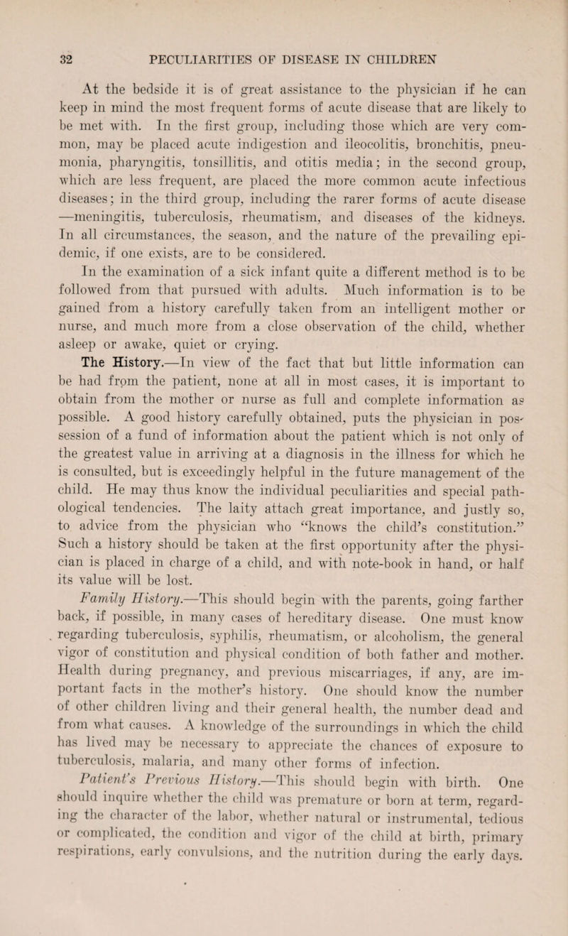 At the bedside it is of great assistance to the physician if he can keep in mind the most frequent forms of acute disease that are likely to be met with. In the first group, including those which are very com¬ mon, may be placed acute indigestion and ileocolitis, bronchitis, pneu¬ monia, pharyngitis, tonsillitis, and otitis media; in the second group, which are less frequent, are placed the more common acute infectious diseases; in the third group, including the rarer forms of acute disease —meningitis, tuberculosis, rheumatism, and diseases of the kidneys. In all circumstances, the season, and the nature of the prevailing epi¬ demic, if one exists, are to be considered. In the examination of a sick infant quite a different method is to be followed from that pursued with adults. Much information is to be gained from a history carefully taken from an intelligent mother or nurse, and much more from a close observation of the child, whether asleep or awake, quiet or crying. The History.—In view of the fact that but little information can be had from the patient, none at all in most cases, it is important to obtain from the mother or nurse as full and complete information as possible. A good history carefully obtained, puts the physician in pos^ session of a fund of information about the patient which is not only of the greatest value in arriving at a diagnosis in the illness for which he is consulted, but is exceedingly helpful in the future management of the child. He may thus know the individual peculiarities and special path¬ ological tendencies. The laity attach great importance, and justly so, to advice from the physician who “knows the child’s constitution.” Such a history should be taken at the first opportunity after the physi¬ cian is placed in charge of a child, and with note-book in hand, or half its value will be lost. Family History.—This should begin with the parents, going farther back, if possible, in many cases of hereditary disease. One must know . regarding tuberculosis, syphilis, rheumatism, or alcoholism, the general vigor of constitution and physical condition of both father and mother. Health during pregnancy, and previous miscarriages, if any, are im¬ portant facts in the mother’s history. One should know the number of other children living and their general health, the number dead and from what causes. A knowledge of the surroundings in which the child has lived may be necessary to appreciate the chances of exposure to tuberculosis, malaria, and many other forms of infection. Patients Previous History.—This should begin with birth. One should inquire whether the child was premature or born at term, regard¬ ing the character of the labor, whether natural or instrumental, tedious or complicated, the condition and vigor of the child at birth, primary respirations, early convulsions, and the nutrition during the early days.