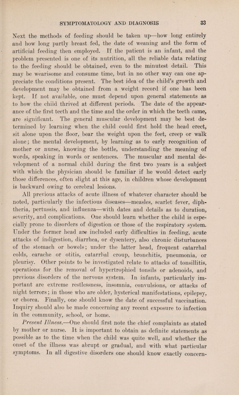 Next the methods of feeding should be taken up—how long entirely and how long partly breast fed, the date of weaning and the form of artificial feeding then employed. If the patient is an infant, and the problem presented is one of its nutrition, all the reliable data relating to the feeding should be obtained, even to the minutest detail. This may be wearisome and consume time, but in no other way can one ap¬ preciate the conditions present. The best idea of the child’s growth and development may be obtained from a weight record if one has been kept. If not available, one must depend upon general statements as to how the child thrived at different periods. The date of the appear¬ ance of the first teeth and the time and the order in which the teeth came, are significant. The general muscular development may be best de¬ termined by learning when the child could first hold the head erect, sit alone upon the floor, bear the weight upon the feet, creep or walk alone; the mental development, by learning as to early recognition of mother or nurse, knowing the bottle, understanding the meaning of words, speaking in words or sentences. The muscular and mental de¬ velopment of a normal child during the first two years is a subject with which the physician should be familiar if he would detect early those differences, often slight at this age, in children whose development is backward owing to cerebral lesions. All previous attacks of acute illness of whatever character should be noted, particularly the infectious diseases—measles, scarlet fever, diph¬ theria, pertussis, and influenza—with dates and details as to duration, severity, and complications. One should learn whether the child is espe¬ cially prone to disorders of digestion or those of the respiratory system. Under the former head ar<e included early difficulties in feeding, acute attacks of indigestion, diarrhea, or dysentery, also chronic disturbances of the stomach or bowels; under the latter head, frequent catarrhal colds, earache or otitis, catarrhal croup, bronchitis, pneumonia, or pleurisy. Other points to be investigated relate to attacks of tonsillitis, operations for the removal of hypertrophied tonsils or adenoids, and previous disorders of the nervous system. In infants, particularly im¬ portant are extreme restlessness, insomnia, convulsions, or attacks of night terrors; in those who are older, hysterical manifestations, epilepsy, or chorea. Finally, one should know the date of successful vaccination. Inquiry should also be made concerning any recent exposure to infection in the community, school, or home. Present Illness.—One should first note the chief complaints as stated by mother or nurse. It is important to obtain as definite statements as possible as to the time when the child was quite well, and whether the onset of the illness was abrupt or gradual, and with what particular symptoms. In all digestive disorders one should know exactly concern- \