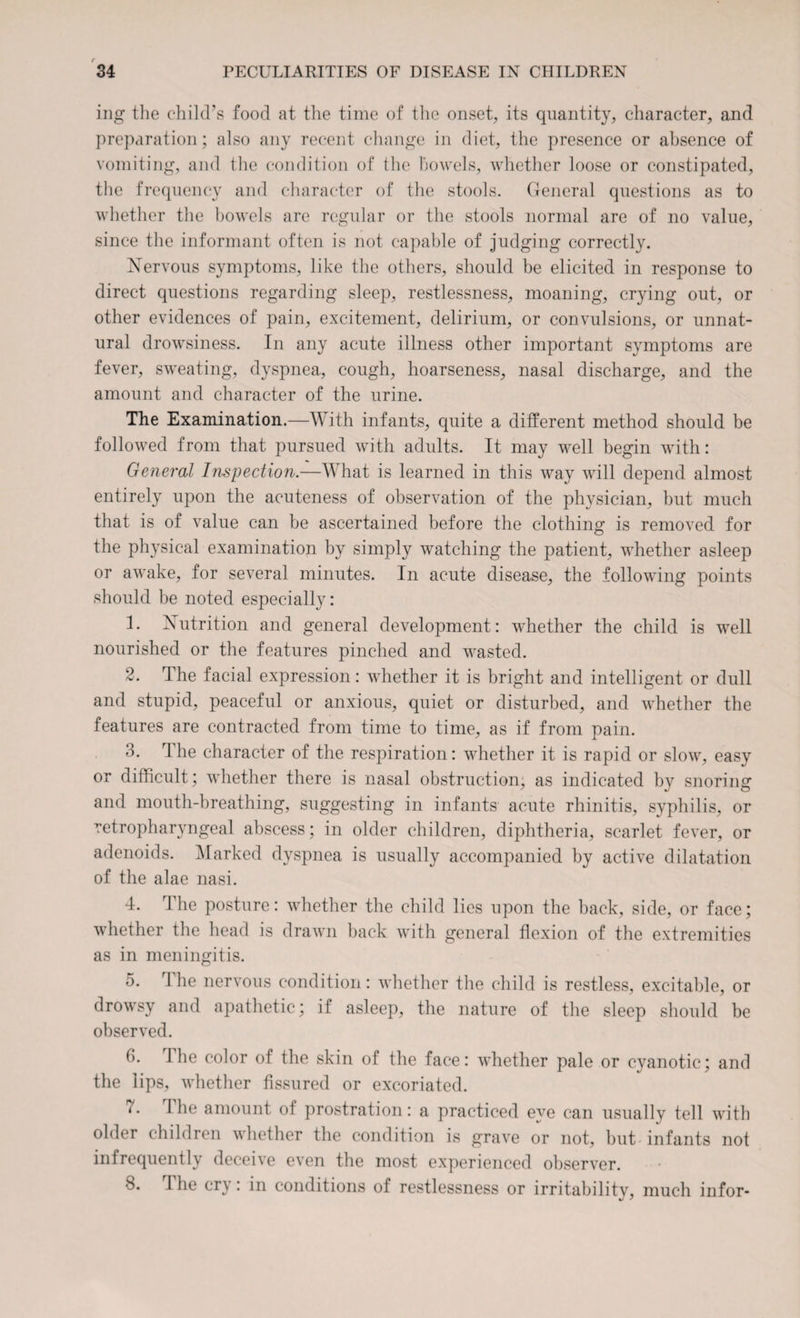 ing the child’s food at the time of the onset, its quantity, character, and preparation; also any recent change in diet, the presence or absence of vomiting, and the condition of the bowels, whether loose or constipated, the frequency and character of the stools. General questions as to whether the bowels are regular or the stools normal are of no value, since the informant often is not capable of judging correctly. Nervous symptoms, like the others, should be elicited in response to direct questions regarding sleep, restlessness, moaning, crying out, or other evidences of pain, excitement, delirium, or convulsions, or unnat¬ ural drowsiness. In any acute illness other important symptoms are fever, sweating, dyspnea, cough, hoarseness, nasal discharge, and the amount and character of the urine. The Examination.—With infants, quite a different method should be followed from that pursued with adults. It may well begin with: General Inspection.—What is learned in this way will depend almost entirely upon the acuteness of observation of the physician, but much that is of value can be ascertained before the clothing is removed for the physical examination by simply watching the patient, whether asleep or awake, for several minutes. In acute disease, the following points should be noted especially: 1. Nutrition and general development: whether the child is well nourished or the features pinched and wasted. 2. The facial expression: whether it is bright and intelligent or dull and stupid, peaceful or anxious, quiet or disturbed, and whether the features are contracted from time to time, as if from pain. 3. The character of the respiration: whether it is rapid or slow, easy or difficult; whether there is nasal obstruction, as indicated by snoring and mouth-breathing, suggesting in infants acute rhinitis, syphilis, or retropharyngeal abscess; in older children, diphtheria, scarlet fever, or adenoids. Marked dyspnea is usually accompanied by active dilatation of the alae nasi. 4. The posture: whether the child lies upon the back, side, or face; whether the head is drawn back with general flexion of the extremities as in meningitis. 5. rl he nervous condition: whether the child is restless, excitable, or drowsy and apathetic; if asleep, the nature of the sleep should be observed. 3. 1 lie color of the skin of the face: whether pale or cyanotic; and the lips, whether fissured or excoriated. '• I he amount of prostration: a practiced eye can usually tell with older children whether the condition is grave or not, but infants not infrequently deceive even the most experienced observer. I he cry: in conditions of restlessness or irritability, much infor-