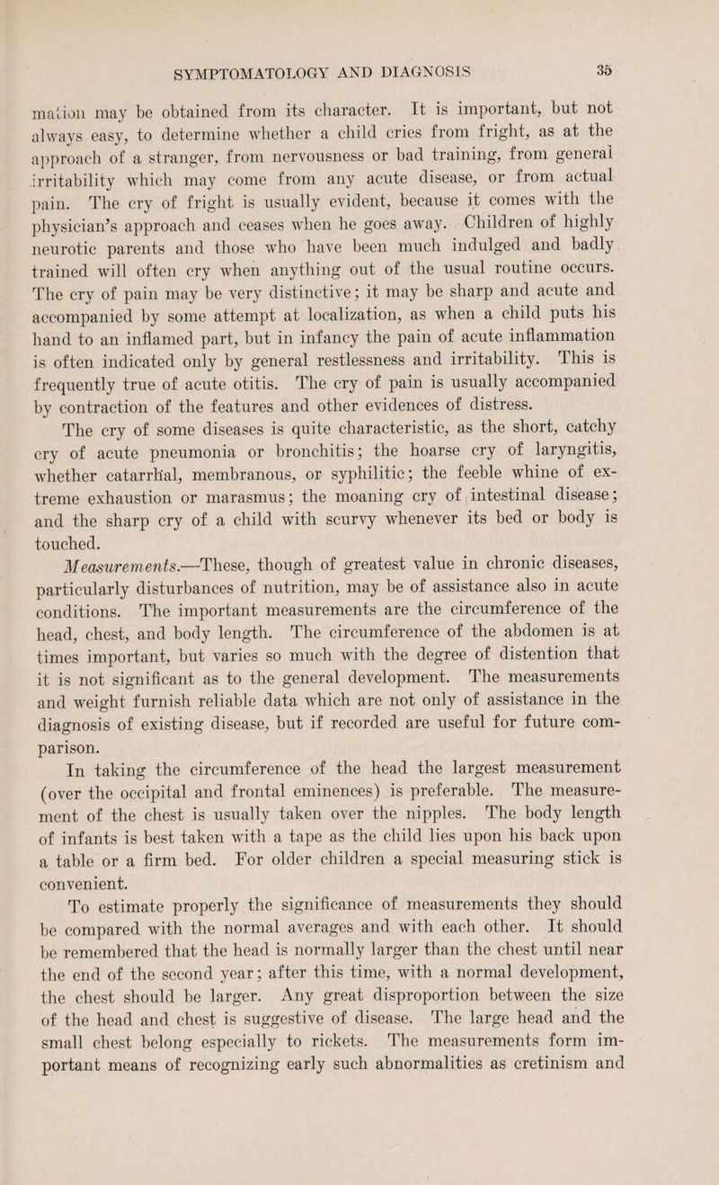 mation may be obtained from its character. It is important, but not always easy, to determine whether a child cries from fright, as at the approach of a stranger, from nervousness or bad training, from general irritability which may come from any acute disease, or from actual pain. The cry of fright is usually evident, because it comes with the physician’s approach and ceases when he goes away. Children of highly neurotic parents and those who have been much indulged and badly trained will often cry when anything out of the usual routine occurs. The cry of pain may be very distinctive; it may be sharp and acute and accompanied by some attempt at localization, as when a child puts his hand to an inflamed part, but in infancy the pain of acute inflammation is often indicated only by general restlessness and irritability. This is frequently true of acute otitis. The cry of pain is usually accompanied by contraction of the features and other evidences of distress. The cry of some diseases is quite characteristic, as the short, catchy cry of acute pneumonia or bronchitis; the hoarse cry of laryngitis, whether catarrhal, membranous, or syphilitic; the feeble whine of ex¬ treme exhaustion or marasmus; the moaning cry of intestinal disease; and the sharp cry of a child with scurvy whenever its bed or body is touched. Measurements.—These, though of greatest value in chronic diseases, particularly disturbances of nutrition, may be of assistance also in acute conditions. The important measurements are the circumference of the head, chest, and body length. The circumference of the abdomen is at times important, but varies so much with the degree of distention that it is not significant as to the general development. The measurements and weight furnish reliable data which are not only of assistance in the diagnosis of existing disease, but if recorded are useful for future com¬ parison. In taking the circumference of the head the largest measurement (over the occipital and frontal eminences) is preferable. The measure¬ ment of the chest is usually taken over the nipples. The body length of infants is best taken with a tape as the child lies upon his back upon a table or a firm bed. For older children a special measuring stick is convenient. To estimate properly the significance of measurements they should be compared with the normal averages and with each other. It should he remembered that the head is normally larger than the chest until near the end of the second year; after this time, with a normal development, the chest should be larger. Any great disproportion between the size of the head and chest is suggestive of disease. The large head and the small chest belong especially to rickets. The measurements form im¬ portant means of recognizing early such abnormalities as cretinism and