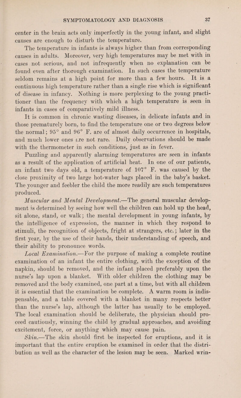 center in the brain acts only imperfectly in the young infant, and slight causes are enough to disturb the temperature. The temperature in infants is always higher than from corresponding causes in adults. Moreover, very high temperatures may be met with in cases not serious, and not infrequently when no explanation can be found even after thorough examination. In such cases the temperature seldom remains at a high point for more than a few hours. It is a continuous high temperature rather than a single rise which is significant of disease in infancy. Nothing is more perplexing to the young practi¬ tioner than the frequency with which a high temperature is seen in infants in cases of comparatively mild illness. It is common in chronic wasting diseases, in delicate infants and in those prematurely born, to find the temperature one or two degrees below the normal; 95° and 96° F. are of almost daily occurrence in hospitals, and much lower ones Lre not rare-. Daily observations should be made with the thermometer in such conditions, just as in fever. Puzzling and apparently alarming temperatures are seen in infants as a result of the application of artificial heat. In one of our patients, an infant two days old, a temperature of 107° F. was caused by the close proximity of two large hot-water bags placed in the baby’s basket. The younger and feebler the child the more readily are such temperatures produced. Muscular and Mental Development.—The general muscular develop¬ ment is determined by seeing how well the children can hold up the head, sit alone, stand, or w^alk; the mental development in young infants, by the intelligence of expression, the manner in which they respond to stimuli, the recognition of objects, fright at strangers, etc.; later in the first year, by the use of their hands, their understanding of speech, and their ability to pronounce words. Local Examination.—For the purpose of making a complete routine examination of an infant the entire clothing, with the exception of the napkin, should be removed, and the infant placed preferably upon the nurse’s lap upon a blanket. With older children the clothing may be removed and the body examined, one part at a time, but with all children it is essential that the examination be complete. A warm room is indis¬ pensable, and a table covered with a blanket in many respects better than the nurse’s lap, although the latter has usually to be employed. The local examination should be deliberate, the physician should pro¬ ceed cautiously, winning the child by gradual approaches, and avoiding excitement, force, or anything which may cause pain. Skin.—The skin should first be inspected for eruptions, and it is important that the entire eruption be examined in order that the distri¬ bution as well as the character of the lesion may be seen. Marked wrin-