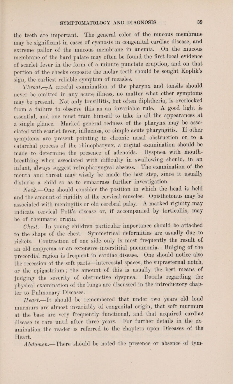 the teeth are important. The general color of the mucous membrane may be significant in cases of cyanosis in congenital cardiac disease, and extreme pallor of the mucous membrane in anemia. On the mucous membrane of the hard palate may often be found the first local evidence of scarlet fever in the form of a minute punctate eruption, and on that portion of the cheeks opposite the molar teeth should be sought Ivoplik’s sign, the earliest reliable symptom of measles. Throat— A careful examination of the pharynx and tonsils should never be omitted in any acute illness, no matter what other symptoms may be present. Not only tonsillitis, but often diphtheria, is overlooked from a failure to observe this as an invariable rule. A good light is essential, and one must train himself to take in all the appearances at a single glance. Marked general redness of the pharynx may be asso¬ ciated with scarlet fever, influenza, or simple acute pharyngitis. If other symptoms are present pointing to chronic nasal obstruction or to a catarrhal process of the rhinopharynx, a digital examination should be made to determine the presence of adenoids. Dyspnea with mouth¬ breathing when associated with difficulty in swallowing should, in an infant, always suggest retropharyngeal abscess. The examination of the mouth and throat may wisely be made the last step, since it usually disturbs a child so as to embarrass further investigation. Neck.—One should consider the position in which the head is held and the amount of rigidity of the cervical muscles. Opisthotonus may be associated with meningitis or old cerebral palsy. A marked rigidity may indicate cervical Pott’s disease or, if accompanied by torticollis, may be of rheumatic origin. Chest.—In young children particular importance should be attached to the shape of the chest. Symmetrical deformities are usually due to rickets. Contraction of one side only is most frequently the result of an old empyema or an extensive interstitial pneumonia. Bulging of the precordial region is frequent in cardiac disease. One should notice also the recession of the soft parts—intercostal spaces, the suprasternal notch, or the epigastrium; the amount of this is usually the best means of judging the severity of obstructive dyspnea. Details regarding the physical examination of the lungs are discussed in the introductory chap¬ ter to Pulmonary Diseases. Heart.—It should be remembered that under two years old loud murmurs are almost invariably of congenital origin, that soft murmurs at the base are very frequently functional, and that acquired cardiac disease is rare until after three years. For further details in the ex¬ amination the reader is referred to the chapters upon Diseases of the Heart. Abdomen.—There should be noted the presence or absence of tym-