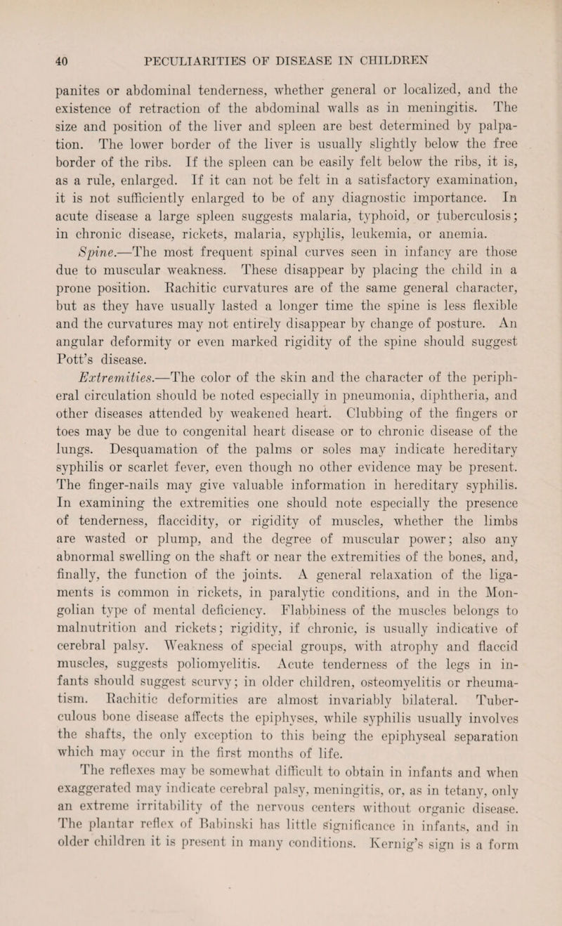 panites or abdominal tenderness, whether general or localized, and the existence of retraction of the abdominal walls as in meningitis. The size and position of the liver and spleen are best determined by palpa¬ tion. The lower border of the liver is usually slightly below the free border of the ribs. If the spleen can be easily felt below the ribs, it is, as a rule, enlarged. If it can not be felt in a satisfactory examination, it is not sufficiently enlarged to be of any diagnostic importance. In acute disease a large spleen suggests malaria, typhoid, or tuberculosis; in chronic disease, rickets, malaria, syphilis, leukemia, or anemia. Spine.—The most frequent spinal curves seen in infancy are those due to muscular weakness. These disappear by placing the child in a prone position. Eachitic curvatures are of the same general character, but as they have usually lasted a longer time the spine is less flexible and the curvatures may not entirely disappear by change of posture. An angular deformity or even marked rigidity of the spine should suggest Pott’s disease. Extremities.—The color of the skin and the character of the periph¬ eral circulation should be noted especially in pneumonia, diphtheria, and other diseases attended by weakened heart. Clubbing of the fingers or toes may be due to congenital heart disease or to chronic disease of the lungs. Desquamation of the palms or soles may indicate hereditary syphilis or scarlet fever, even though no other evidence may be present. The finger-nails may give valuable information in hereditary syphilis. In examining the extremities one should note especially the presence of tenderness, flaecidity, or rigidity of muscles, whether the limbs are wasted or plump, and the degree of muscular power; also any abnormal swelling on the shaft or near the extremities of the bones, and, finally, the function of the joints. A general relaxation of the liga¬ ments is common in rickets, in paralytic conditions, and in the Mon¬ golian type of mental deficiency. Flabbiness of the muscles belongs to malnutrition and rickets; rigidity, if chronic, is usually indicative of cerebral palsy. Weakness of special groups, with atrophy and flaccid muscles, suggests poliomyelitis. Acute tenderness of the legs in in¬ fants should suggest scurvy; in older children, osteomyelitis or rheuma¬ tism. Eachitic deformities are almost invariably bilateral. Tuber¬ culous bone disease affects the epiphyses, while syphilis usually involves the shafts, the only exception to this being the epiphyseal separation which may occur in the first months of life. The reflexes may be somewhat difficult to obtain in infants and when exaggerated may indicate cerebral palsy, meningitis, or, as in tetany, only an extreme irritability of the nervous centers without organic disease. The plantar reflex of Babinski has little significance in infants, and in older children it is present in many conditions. Kernig’s sign is a form