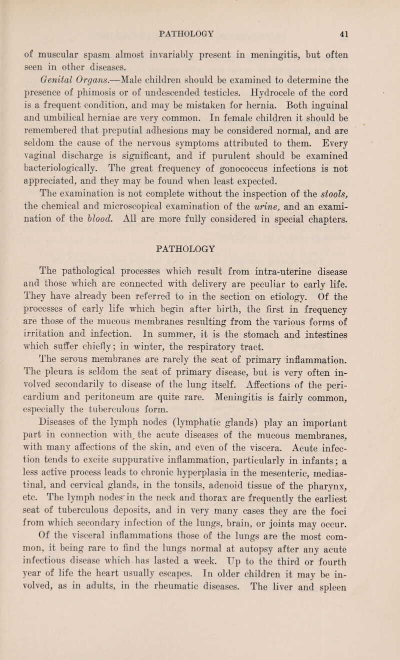 of muscular spasm almost invariably present in meningitis, but often seen in other diseases. Genital Organs.—Male children should be examined to determine the presence of phimosis or of undescended testicles. Hydrocele of the cord is a frequent condition, and may be mistaken for hernia. Both inguinal and umbilical herniae are very common. In female children it should be remembered that preputial adhesions may be considered normal, and are seldom the cause of the nervous symptoms attributed to them. Every vaginal discharge is significant, and if purulent should be examined bacteriologically. The great frequency of gonococcus infections is not appreciated, and they may be found when least expected. The examination is not complete without the inspection of the stools, the chemical and microscopical examination of the urine, and an exami¬ nation of the Hood. All are more fully considered in special chapters. PATHOLOGY The pathological processes which result from intra-uterine disease and those which are connected with delivery are peculiar to early life. They have already been referred to in the section on etiology. Of the processes of early life which begin after birth, the first in frequency are those of the mucous membranes resulting from the various forms of irritation and infection. In summer, it is the stomach and intestines which suffer chiefly; in winter, the respiratory tract. The serous membranes are rarely the seat of primary inflammation. The pleura is seldom the seat of primary disease, but is very often in¬ volved secondarily to disease of the lung itself. Affections of the peri¬ cardium and peritoneum are quite rare. Meningitis is fairly common, especially the tuberculous form. Diseases of the lymph nodes (lymphatic glands) play an important part in connection witty the acute diseases of the mucous membranes, with many affections of the skin, and even of the viscera. Acute infec¬ tion tends to excite suppurative inflammation, particularly in infants; a less active process leads to chronic hyperplasia in the mesenteric, medias¬ tinal, and cervical glands, in the tonsils, adenoid tissue of the pharynx, etc. The lymph nodes'in the neck and thorax are frequently the earliest seat of tuberculous deposits, and in very many cases they are the foci from which secondary infection of the lungs, brain, or joints may occur. Of the visceral inflammations those of the lungs are the most com¬ mon, it being rare to find the lungs normal at autopsy after any acute infectious disease which has lasted a week. Up to the third or fourth year of life the heart usually escapes. In older children it may be in¬ volved, as in adults, in the rheumatic diseases. The liver and spleen