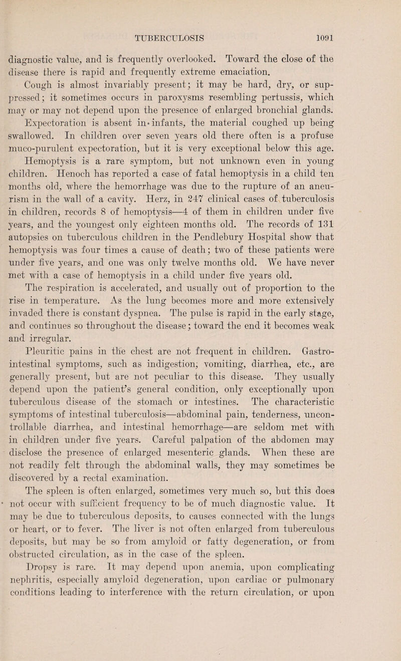diagnostic value; and is frequently overlooked. Toward the close of the disease there is rapid and frequently extreme emaciation. Congh is almost invariably present; it may he hard; dry, or sup¬ pressed; it sometimes occurs in paroxysms resembling pertussis; which may or may not depend upon the presence of enlarged bronchial glands. Expectoration is absent in* infants, the material coughed up being swallowed. In children over seven years old there often is a profuse muco-purulent expectoration, but it is very exceptional below this age. Hemoptysis is a rare symptom, but not unknown even in young children. Henoch has reported a case of fatal hemoptysis in a child ten months old, where the hemorrhage was due to the rupture of an aneu¬ rism in the wall of a cavity. Herz, in 247 clinical cases of tuberculosis in children, records 8 of hemoptysis—4 of them in children under five years, and the youngest only eighteen months old. The records of 131 autopsies on tuberculous children in the Pendlebury Hospital show that hemoptysis was four times a cause of death; two of these patients were under five years, and one was only twelve months old. We have never met with a case of hemoptysis in a child under five years old. The respiration is accelerated, and usually out of proportion to the rise in temperature. As the lung becomes more and more extensively invaded there is constant dyspnea. The pulse is rapid in the early stage, and continues so throughout the disease; toward the end it becomes weak and irregular. Pleuritic pains in tile chest are not frequent in children. Gastro¬ intestinal symptoms, such as indigestion, vomiting, diarrhea, etc., are generally present, but are not peculiar to this disease. They usually depend upon the patient’s general condition, only exceptionally upon tuberculous disease of the stomach or intestines. The characteristic symptoms of intestinal tuberculosis—abdominal pain, tenderness, uncon¬ trollable diarrhea, and intestinal hemorrhage—are seldom met with in children under five years. Careful palpation of the abdomen may disclose the presence of enlarged mesenteric glands. When these are not readily felt through the abdominal walls, they may sometimes be discovered by a rectal examination. The spleen is often enlarged, sometimes very much so, but this does • not occur with sufficient frequency to be of much diagnostic value. It may be due to tuberculous deposits, to causes connected with the lungs or heart, or to fever. The liver is not often enlarged from tuberculous deposits, but may be so from amyloid or fatty degeneration, or from obstructed circulation, as in the case of the spleen. Dropsy is rare. It may depend upon anemia, upon complicating nephritis, especially amyloid degeneration, upon cardiac or pulmonary conditions leading to interference with the return circulation, or upon
