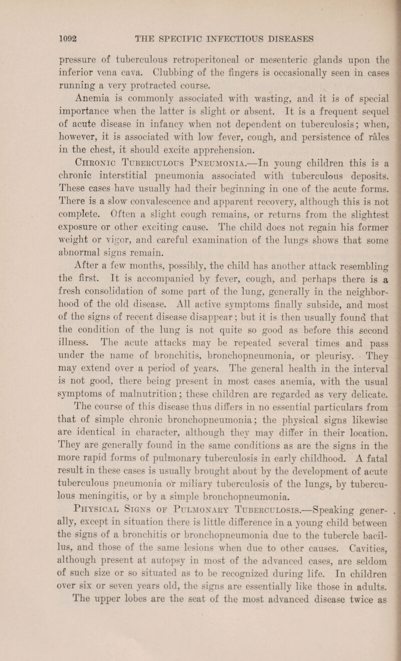 pressure of tuberculous retroperitoneal or mesenteric glands upon the inferior vena cava. Clubbing of the fingers is occasionally seen in cases running a very protracted course. Anemia is commonly associated with wasting, and it is of special importance when the latter is slight or absent. It is a frequent sequel of acute disease in infancy when not dependent on tuberculosis; when, however, it is associated with low fever, cough, and persistence of rales in the chest, it should excite apprehension. Chronic Tuberculous Pneumonia.—In young children this is a chronic interstitial pneumonia associated with tuberculous deposits. These cases have usually had their beginning in one of the acute forms. There is a slow convalescence and apparent recovery, although this is not complete. Often a slight cough remains, or returns from the slightest exposure or other exciting cause. The child does not regain his former weight or vigor, and careful examination of the lungs shows that some abnormal signs remain. After a few months, possibly, the child has another attack resembling the first. It is accompanied by fever, cough, and perhaps there is a fresh consolidation of some part of the lung, generally in the neighbor¬ hood of the old disease. All active symptoms finally subside, and most of the signs of recent disease disappear; but it is then usually found that the condition of the lung is not quite so good as before this second illness. The acute attacks may be repeated several times and pass under the name of bronchitis, bronchopneumonia, or pleurisy. They may extend over a period of years. The general health in the interval is not good, there being present in most cases anemia, with the usual symptoms of malnutrition; these children are regarded as very delicate. The course of this disease thus differs in no essential particulars from that of simple chronic bronchopneumonia; the physical signs likewise are identical in character, although they may differ in their location. They are generally found in the same conditions as are the signs in the more rapid forms of pulmonary tuberculosis in early childhood. A fatal result in these cases is usually brought about by the development of acute tuberculous pneumonia or miliary tuberculosis of the lungs, by tubercu¬ lous meningitis, or by a simple bronchopneumonia. Physical Signs of Pulmonary Tuberculosis.—Speaking gener¬ ally, except in situation there is little difference in a young child between the signs of a bronchitis or bronchopneumonia due to the tubercle bacil¬ lus, and those of the same lesions when due to other causes. Cavities, although present at autopsy in most of the advanced cases, are seldom of such size or so situated as to be recognized during life. In children over six or seven years old, the signs are essentially like those in adults. The upper lobes are the seat of the most advanced disease twice as