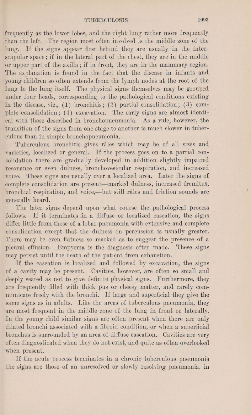 frequently as the lower lobes, and the right lung rather more frequently than the left. The region most often involved is the middle zone of the lung. If the signs appear first behind they are usually in the inter¬ scapular space; if in the lateral part of the chest, they are in the middle or upper part of the axilla; if in front, they are in the mammary region. The explanation is found in the fact that the disease in infants and young children so often extends from the lymph nodes at the root of the lung to the lung itself. The physical signs themselves may be grouped under four heads, corresponding to the pathological conditions existing in the disease, viz., (1) bronchitis; (2) partial consolidation; (3) com¬ plete consolidation; (4) excavation. The early signs are almost identi¬ cal with those described in bronchopneumonia. As a rule, however, the transition of the signs from one stage to another is much slower in tuber¬ culous than in simple bronchopneumonia. Tuberculous bronchitis gives rales which may be of all sizes and varieties, localized or general. If the process goes on to a partial con¬ solidation there are gradually developed in addition slightly impaired resonance or even dulness, bronchovesicular respiration, and increased voice. These signs are usually over a localized area. Later the signs of complete consolidation are present—marked dulness, increased fremitus, bronchial respiration, and voice,—but still rales and friction sounds are generally heard. The later signs depend upon what course the pathological process follows. If it terminates in a diffuse or localized caseation, the signs differ little from those of a lobar pneumonia with extensive and complete consolidation except that the dulness on percussion is usually greater. There may be even flatness so marked as to suggest the presence of a pleural effusion. Empyema is the diagnosis often made. These signs may persist until the death of the patient from exhaustion. If the caseation is localized and followed by excavation, the signs of a cavity may be present. Cavities, however, are often so small and deeply seated as not to give definite physical signs. Furthermore, they are frequently filled with thick pus or cheesy matter, and rarely com¬ municate freely with the bronchi. If large and superficial they give the same signs as in adults. Like the areas of tuberculous pneumonia, they are most frequent in the middle zone of the lung in front or laterally. In the young child similar signs are often present when there are only dilated bronchi associated with a fibroid condition, or when a superficial bronchus is surrounded by an area of diffuse caseation. Cavities are very often diagnosticated when they do not exist, and quite as often overlooked when present. If the acute process terminates in a chronic tuberculous pneumonia the signs are those of an unresolved or slowly resolving pneumonia- in