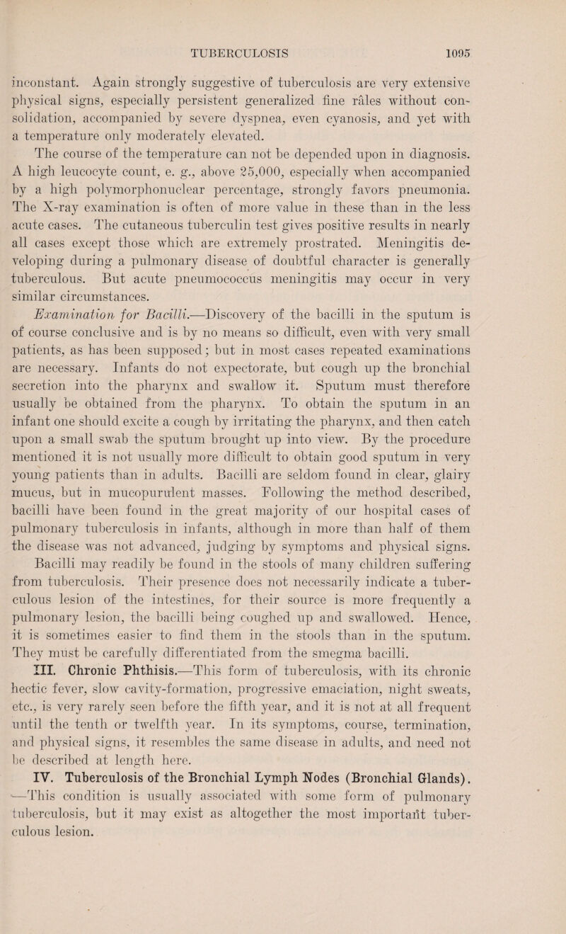 inconstant. Again strongly suggestive of tuberculosis are very extensive physical signs, especially persistent generalized tine rales without con¬ solidation, accompanied by severe dyspnea, even cyanosis, and yet with a temperature only moderately elevated. The course of the temperature can not be depended upon in diagnosis. A high leucocyte count, e. g., above 25,000, especially when accompanied by a high polymorphonuclear percentage, strongly favors pneumonia. The X-ray examination is often of more value in these than in the less acute cases. The cutaneous tuberculin test gives positive results in nearly all cases except those which are extremely prostrated. Meningitis de¬ veloping during a pulmonary disease of doubtful character is generally tuberculous. But acute pneumococcus meningitis may occur in very similar circumstances. Examination for Bacilli.—Discovery of the bacilli in the sputum is of course conclusive and is by no means so difficult, even with very small patients, as has been supposed; but in most cases repeated examinations are necessary. Infants do not expectorate, but cough up the bronchial secretion into the pharynx and swallow it. Sputum must therefore usually be obtained from the pharynx. To obtain the sputum in an infant one should excite a cough by irritating the pharynx, and then catch upon a small swab the sputum brought up into view. By the procedure mentioned it is not usually more difficult to obtain good sputum in very young patients than in adults. Bacilli are seldom found in clear, glairy mucus, but in mucopurulent masses. Following the method described, bacilli have been found in the great majority of our hospital cases of pulmonary tuberculosis in infants, although in more than half of them the disease was not advanced, judging by symptoms and physical signs. Bacilli may readily be found in the stools of many children suffering from tuberculosis. Their presence does not necessarily indicate a tuber¬ culous lesion of the intestines, for their source is more frequently a pulmonary lesion, the bacilli being coughed up and swallowed. Hence, it is sometimes easier to find them in the stools than in the sputum. They must be carefully differentiated from the smegma bacilli. III. Chronic Phthisis.—This form of tuberculosis, with its chronic hectic fever, slow cavity-formation, progressive emaciation, night sweats, etc., is very rarely seen before the fifth year, and it is not at all frequent until the tenth or twelfth year. In its symptoms, course, termination, and physical signs, it resembles the same disease in adults, and need not be described at length here. IV. Tuberculosis of the Bronchial Lymph Nodes (Bronchial Glands). —This condition is usually associated with some form of pulmonary tuberculosis, but it may exist as altogether the most important tuber¬ culous lesion.