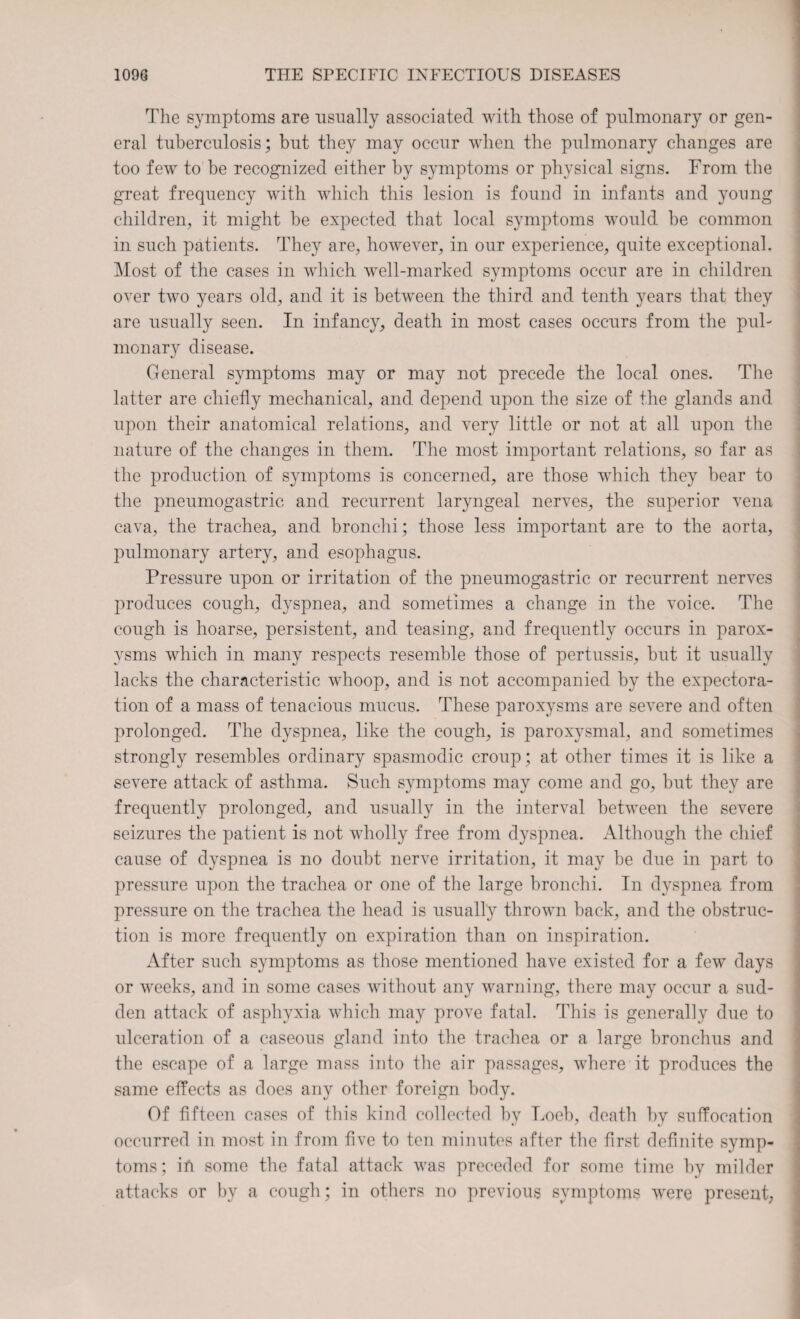 The symptoms are usually associated with those of pulmonary or gen¬ eral tuberculosis; but they may occur when the pulmonary changes are too few to be recognized either by symptoms or physical signs. From the great frequency with which this lesion is found in infants and young children, it might be expected that local symptoms would be common in such patients. They are, however, in our experience, quite exceptional. Most of the cases in which well-marked symptoms occur are in children over two years old, and it is between the third and tenth years that they are usually seen. In infancy, death in most cases occurs from the pul¬ monary disease. General symptoms may or may not precede the local ones. The latter are chiefly mechanical, and depend upon the size of the glands and upon their anatomical relations, and very little or not at all upon the nature of the changes in them. The most important relations, so far as the production of symptoms is concerned, are those which they bear to the pneumogastric and recurrent laryngeal nerves, the superior vena cava, the trachea, and bronchi; those less important are to the aorta, pulmonary artery, and esophagus. Pressure upon or irritation of the pneumogastric or recurrent nerves produces cough, dyspnea, and sometimes a change in the voice. The cough is hoarse, persistent, and teasing, and frequently occurs in parox¬ ysms which in many respects resemble those of pertussis, but it usually lacks the characteristic whoop, and is not accompanied by the expectora¬ tion of a mass of tenacious mucus. These paroxysms are severe and often prolonged. The dyspnea, like the cough, is paroxysmal, and sometimes strongly resembles ordinary spasmodic croup; at other times it is like a severe attack of asthma. Such symptoms may come and go, but they are frequently prolonged, and usually in the interval between the severe seizures the patient is not wholly free from dyspnea. Although the chief cause of dyspnea is no doubt nerve irritation, it may be due in part to pressure upon the trachea or one of the large bronchi. In dyspnea from pressure on the trachea the head is usually thrown back, and the obstruc¬ tion is more frequently on expiration than on inspiration. After such symptoms as those mentioned have existed for a few days or weeks, and in some cases without any warning, there may occur a sud¬ den attack of asphyxia which may prove fatal. This is generally due to ulceration of a caseous gland into the trachea or a large bronchus and the escape of a large mass into the air passages, where it produces the same effects as does any other foreign body. Of fifteen cases of this kind collected by Loeb, death by suffocation occurred in most in from five to ten minutes after the first definite symp¬ toms; in some the fatal attack was preceded for some time by milder attacks or by a cough; in others no previous symptoms were present,