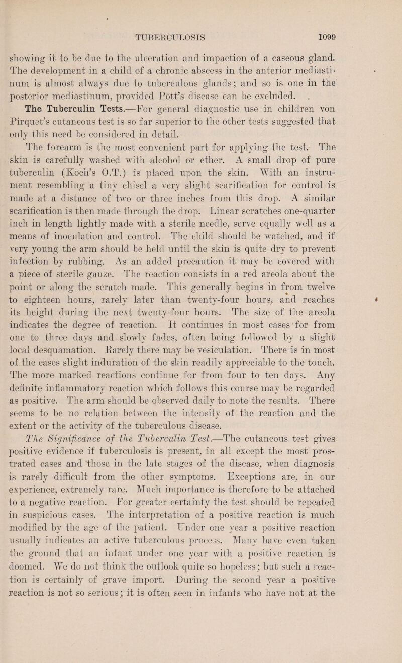 showing it to be due to the ulceration and impaction of a caseous gland. The development in a child of a chronic abscess in the anterior mediasti¬ num is almost always due to tuberculous glands; and so is one in the posterior mediastinum., provided Pott’s disease can be excluded. The Tuberculin Tests.—For general diagnostic use in children von Pirquets cutaneous test is so far superior to the other tests suggested that only this need be considered in detail. The forearm is the most convenient part for applying the test. The skin is carefully washed with alcohol or ether. A small drop of pure tuberculin (Koch's O.T.) is placed upon the skin. With an instru¬ ment resembling a tiny chisel a very slight scarification for control is made at a distance of two or three inches from this drop. A similar scarification is then made through the drop. Linear scratches one-quarter inch in length lightly made with a sterile needle, serve equally well as a means of inoculation and control. The child should be watched, and if very young the arm should he held until the skin is quite dry to prevent infection by rubbing. As an added precaution it may be covered with a piece of sterile gauze. The reaction consists in a red areola about the point or along the scratch made. This generally begins in from twelve to eighteen hours, rarely later than twenty-four hours, and reaches its height during the next twenty-four hours. The size of the areola indicates the degree of reaction. It continues in most cases for from one to three days and slowly fades, often being followed by a slight local desquamation. Rarely there may be vesiculation. There is in most of the cases slight induration of the skin readily appreciable to the touch. The more marked reactions continue for from four to ten days. Any definite inflammatory reaction which follows this course may be regarded as positive. The arm should he observed daily to note the results. There seems to he no relation between the intensity of the reaction ana the extent or the activity of the tuberculous disease. The Significance of the Tuberculin Test.—The cutaneous test gives positive evidence if tuberculosis is present, in all except the most pros¬ trated cases and those in the late stages of the disease, when diagnosis is rarely difficult from the other symptoms. Exceptions are, in our experience, extremely rare. Much importance is therefore to he attached to a negative reaction. For greater certainty the test should be repeated in suspicious cases. The interpretation of a positive reaction is much modified by the age of the patient. Under one year a positive reaction usually indicates an active tuberculous process. Many have even taken the ground that an infant under one year with a positive reaction is doomed. We do not think the outlook quite so hopeless; hut such a ?’eac- tion is certainly of grave import. Luring the second year a positive reaction is not so serious; it is often seen in infants who have not at the