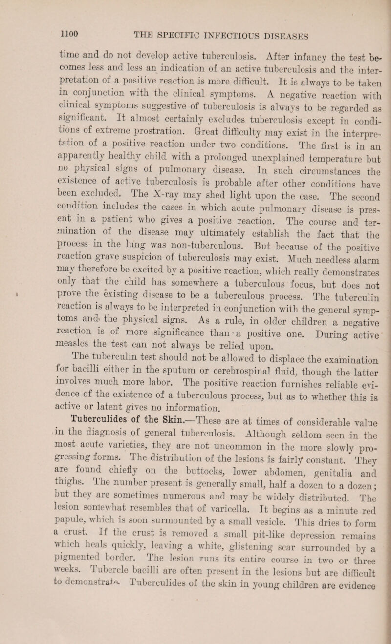 time and do not develop active tuberculosis. After infancy the test be¬ comes less and less an indication of an active tuberculosis and the inter¬ pretation of a positive reaction is more difficult. It is always to be taken in conjunction with the clinical symptoms. A negative reaction with clinical symptoms suggestive of tuberculosis is always to be regarded as significant. It almost certainly excludes tuberculosis except in condi¬ tions of extreme prostration. Great difficulty may exist in the interpre¬ tation of a positive reaction under two conditions. The first is in an apparently healthy child with a prolonged unexplained temperature but no physical signs of pulmonary disease. In such circumstances the existence of active tuberculosis is probable after other conditions have been excluded. The X-ray may shed light upon the case. The second condition includes the cases in which acute pulmonary disease is pres¬ ent in a patient who gives a positive reaction. The course and ter¬ mination of the disease may ultimately establish the fact that the process in the lung was non-tuberculous. But because of the positive reaction grave suspicion of tuberculosis may exist. Much needless alarm may therefore be excited by a positive reaction, which really demonstrates only that the child has somewhere a tuberculous focus, but does not prove the existing disease to be a tuberculous process. The tuberculin reaction is always to be interpreted in conjunction with the general symp¬ toms and* the physical signs. As a rule, in older children a negative reaction is of more significance than • a positive one. During active measles the test can not always be relied upon. The tuberculin test should not be allowed to displace the examination for bacilli either in the sputum or cerebrospinal fluid, though the latter involves much more labor. The positive reaction furnishes reliable evi¬ dence of the existence of a tuberculous process, but as to wdiether this is active or latent gives no information. Tuberculides of tne Skin.—These are at times of considerable value ,in the diagnosis of general tuberculosis. Although seldom seen in the most acute varieties, they are not uncommon in the more slowly pro¬ gressing forms. The distribution of the lesions is fairly constant. They are found chiefly on the buttocks, lower abdomen, genitalia and thighs. The number present is generally small, half a dozen to a dozen; but they are sometimes numerous and may be widely distributed. The lesion somewhat resembles that of varicella. It begins as a minute red papule, which is soon surmounted by a small vesicle. This dries to form a cru.st. If the crust is removed a small pit-like depression remains which heals quickly, leaving a white, glistening scar surrounded by a pigmented border. I lie lesion runs its entire course in two or three weeks. Tubercle bacilli are often present in the lesions but are difficult to demonstrate Tuberculides of the skin in young children are evidence