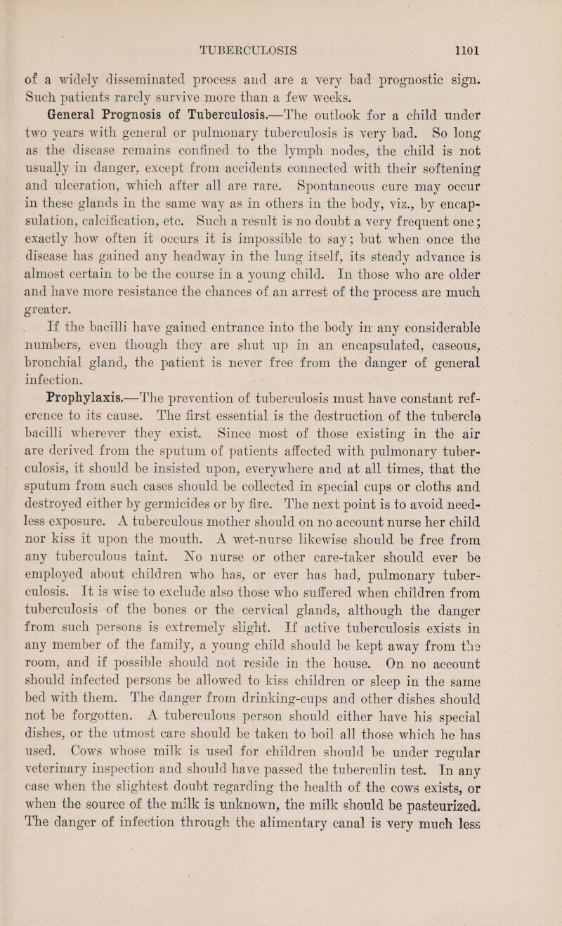 of a widely disseminated process and are a very bad prognostic sign. Snch patients rarely survive more than a few weeks. General Prognosis of Tnbercnlosis.—The outlook for a child under two years with general or pulmonary tuberculosis is very bad. So long as the disease remains confined to the lymph nodes, the child is not usually in danger, except from accidents connected with their softening and ulceration, which after all are rare. Spontaneous cure may occur in these glands in the same way as in others in the body, viz., by encap¬ sulation, calcification, etc. Such a result is no doubt a very frequent one; exactly how often it occurs it is impossible to say; but when once the disease has gained any headway in the lung itself, its steady advance is almost certain to be the course in a young child. In those who are older and have more resistance the chances of an arrest of the process are much greater. If the bacilli have gained entrance into the body in any considerable numbers, even though they are shut up in an encapsulated, caseous, bronchial gland, the patient is never free from the danger of general infection. Prophylaxis.—The prevention of tuberculosis must have constant ref¬ erence to its cause. The first essential is the destruction of the tubercle bacilli wherever they exist. Since most of those existing in the air are derived from the sputum of patients affected with pulmonary tuber¬ culosis, it should be insisted upon, everywhere and at all times, that the sputum from such cases should be collected in special cups or cloths and destroyed either by germicides or by fire. The next point is to avoid need¬ less exposure. A tuberculous mother should on no account nurse her child nor kiss it upon the mouth. A wet-nurse likewise should be free from any tuberculous taint. Ho nurse or other care-taker should ever be employed about children who has, or ever has had, pulmonary tuber¬ culosis. It is wise to exclude also those who suffered when children from tuberculosis of the bones or the cervical glands, although the danger from such persons is extremely slight. If active tuberculosis exists in any member of the family, a young child should be kept away from the room, and if possible should not reside in the house. On no account should infected persons be allowed to kiss children or sleep in the same bed with them. The danger from drinking-cups and other dishes should not be forgotten. A tuberculous person should either have his special dishes, or the utmost care should be taken to boil all those which he has used. Cows whose milk is used for children should be under regular veterinary inspection and should have passed the tuberculin test. In any case when the slightest doubt regarding the health of the cows exists, or when the source of the milk is unknown, the milk should be pasteurized. The danger of infection through the alimentary canal is very much less