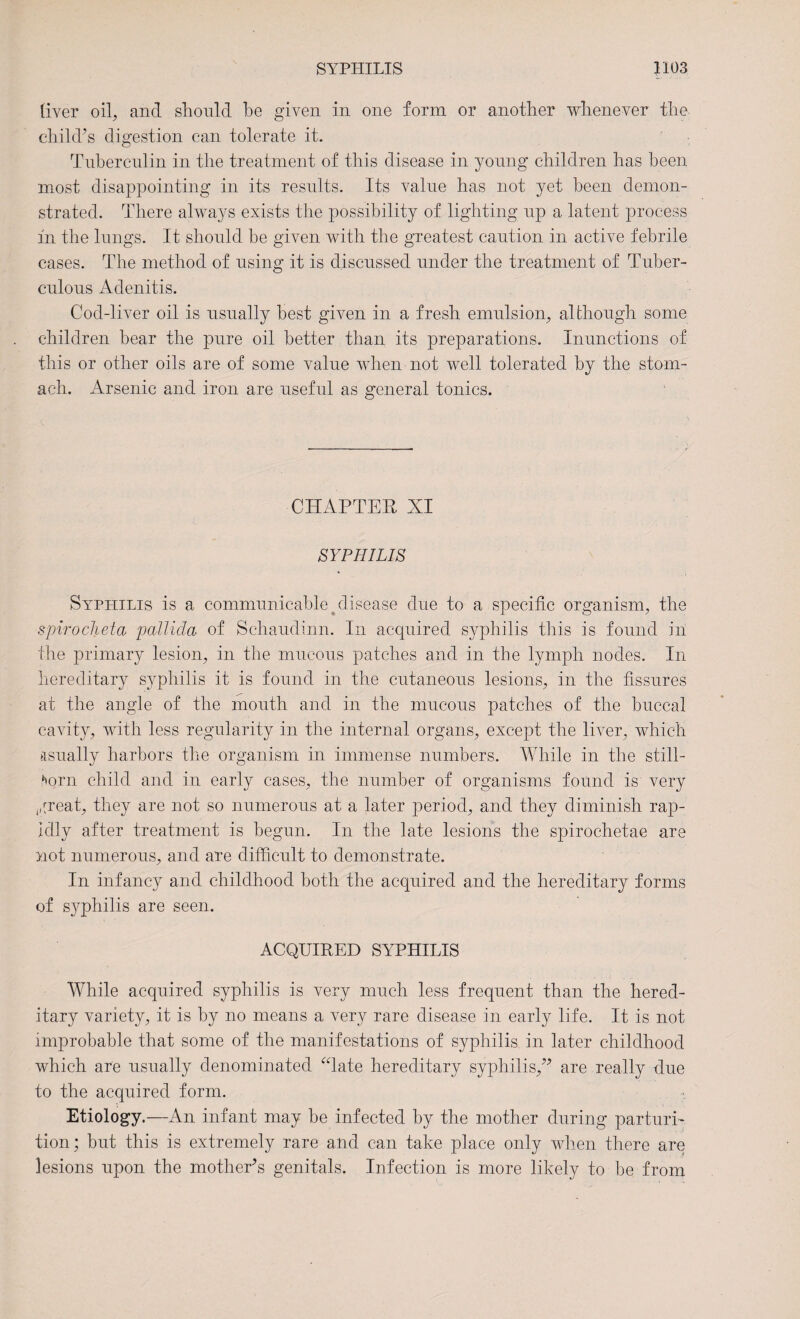 liver oil, and should be given in one form or another whenever the child’s digestion can tolerate it. Tuberculin in the treatment of this disease in young children has been most disappointing in its results. Its value has not yet been demon¬ strated. There always exists the possibility of lighting up a latent process in the lungs. It should be given with the greatest caution in active febrile cases. The method of using it is discussed under the treatment of Tuber¬ culous Adenitis. Cod-liver oil is usually best given in a fresh emulsion, although some children bear the pure oil better than its preparations. Inunctions of this or other oils are of some value when not well tolerated by the stom¬ ach. Arsenic and iron are useful as general tonics. CHAPTER XI SYPHILIS Syphilis is a communicable disease due to a specific organism, the spirocheta pallida of Schaudinn. In acquired syphilis this is found in the primary lesion, in the mucous patches and in the lymph nodes. In hereditary syphilis it is found in the cutaneous lesions, in the fissures at the angle of the mouth and in the mucous patches of the buccal cavity, with less regularity in the internal organs, except the liver, which asually harbors the organism in immense numbers. While in the still¬ born child and in early cases, the number of organisms found is very great, they are not so numerous at a later period, and they diminish rap¬ idly after treatment is begun. In the late lesions the spirochetae are not numerous, and are difficult to demonstrate. In infancy and childhood both the acquired and the hereditary forms of sy^philis are seen. ACQUIRED SYPHILIS While acquired syphilis is very much less frequent than the hered¬ itary variety, it is by no means a very rare disease in early life. It is not improbable that some of the manifestations of syphilis in later childhood which are usually denominated “late hereditary syphilis,” are really due to the acquired form. Etiology.—An infant may be infected by the mother during parturi¬ tion; but this is extremely rare and can take place only when there are lesions upon the mother’s genitals. Infection is more likely to be from