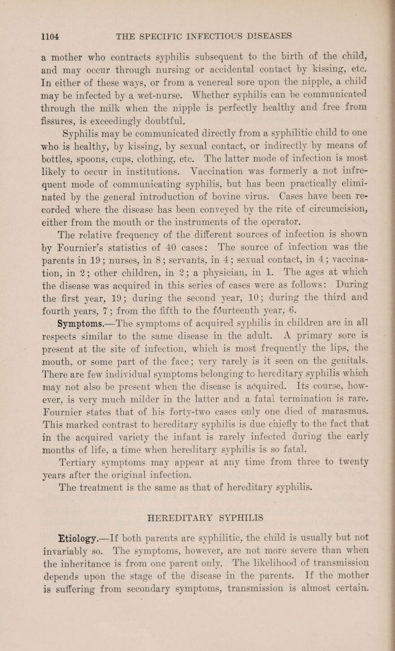 a mother who contracts syphilis subsequent to the birth of the child, and may occur through nursing or accidental contact by kissing, etc* In either of these ways, or from a venereal sore upon the nipple, a child may be infected by a wet-nurse. Whether syphilis can be communicated through the milk when the nipple is perfectly healthy and free from fissures, is exceedingly doubtful. Syphilis may be communicated directly from a syphilitic child to one who is healthy, by kissing, by sexual contact, or indirectly by means of bottles, spoons, cups, clothing, etc. The latter mode of infection is most likely to occur in institutions. Vaccination was formerly a not infre¬ quent mode of communicating syphilis, but has been practically elimi¬ nated by the general introduction of bovine virus. Cases have been re¬ corded where the disease has been conveyed by the rite of circumcision, either from the mouth or the instruments of the operator. The relative frequency of the different sources of infection is shown by Fournier’s statistics of 40 cases: The source of infection was the parents in 19; nurses, in 8; servants, in 4; sexual contact, in 4; vaccina¬ tion, in 2; other children, in 2; a physician, in 1. The ages at which the disease was acquired in this series of cases were as follows: During the first year, 19; during the second }^ear, 10; during the third and fourth years, 7; from the fifth to the fourteenth year, 6. Symptoms.—The symptoms of acquired syphilis in children are in all respects similar to the same disease in the adult. A primary sore is present at the site of infection, which is most frequently the lips, the mouth, or some part of the face; very rarely is it seen on the genitals. There are few individual symptoms belonging to hereditary syphilis which may not also be present when the disease is acquired. Its course, how¬ ever, is very much milder in the latter and a fatal termination is rare. Fournier states that of his forty-two cases only one died of marasmus. This marked contrast to hereditary syphilis is due chiefly to the fact that in the acquired variety the infant is rarely infected during the early months of life, a time when hereditary syphilis is so fatal. Tertiary symptoms may appear at any time from three to twenty years after the original infection. The treatment is the same as that of hereditary syphilis. HEREDITARY SYPHILIS Etiology.—If both parents are syphilitic, the child is usually but not invariably so. The symptoms, however, are not more severe than when the inheritance is from one parent only. The likelihood of transmission depends upon the stage of the disease in the parents. If the mother is suffering from secondary symptoms, transmission is almost certain.